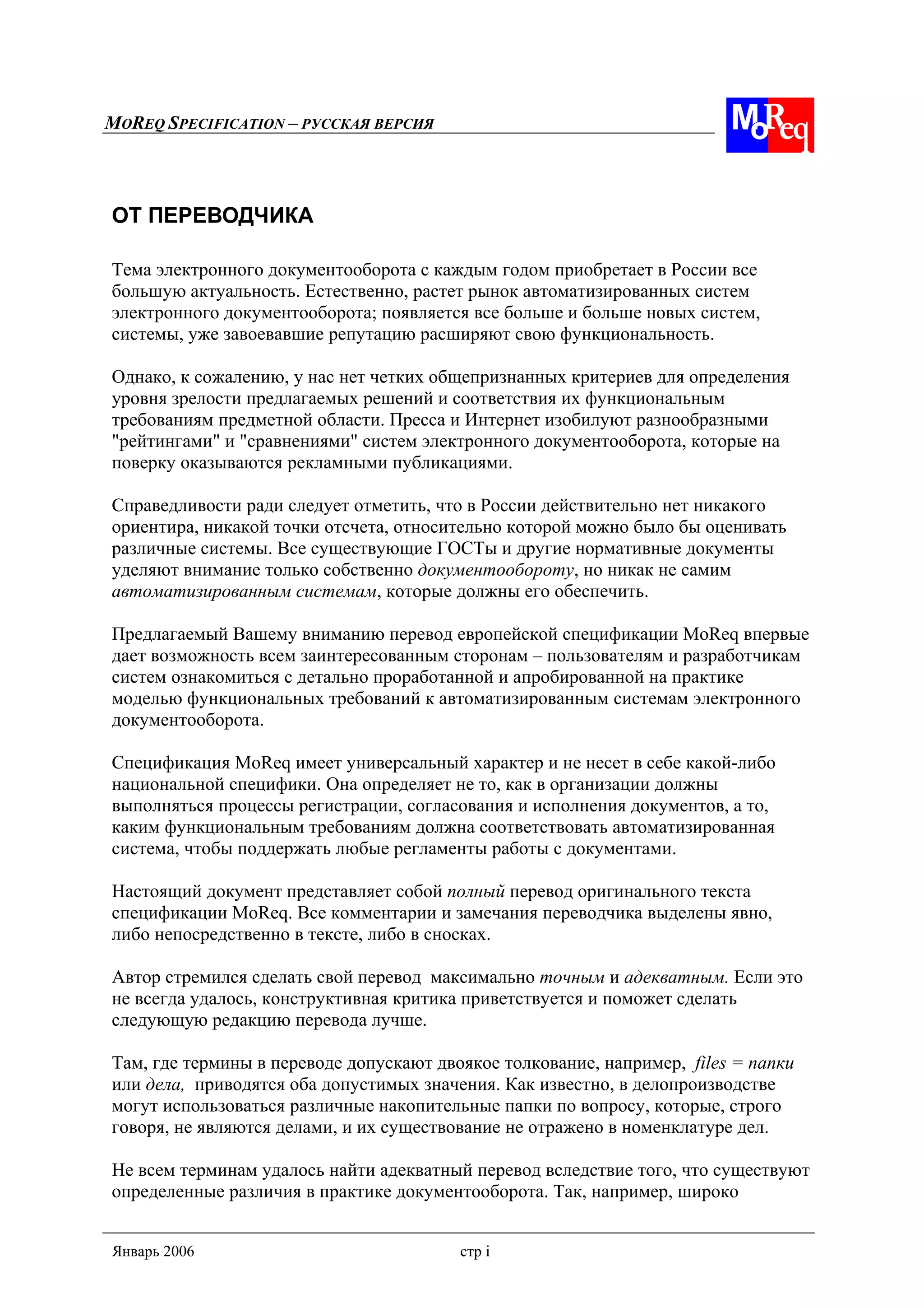 MOREQ SPECIFICATION – РУССКАЯ ВЕРСИЯ
Январь 2006 стр i
ОТ ПЕРЕВОДЧИКА
Тема электронного документооборота с каждым годом приобретает в России все
большую актуальность. Естественно, растет рынок автоматизированных систем
электронного документооборота; появляется все больше и больше новых систем,
системы, уже завоевавшие репутацию расширяют свою функциональность.
Однако, к сожалению, у нас нет четких общепризнанных критериев для определения
уровня зрелости предлагаемых решений и соответствия их функциональным
требованиям предметной области. Пресса и Интернет изобилуют разнообразными
"рейтингами" и "сравнениями" систем электронного документооборота, которые на
поверку оказываются рекламными публикациями.
Справедливости ради следует отметить, что в России действительно нет никакого
ориентира, никакой точки отсчета, относительно которой можно было бы оценивать
различные системы. Все существующие ГОСТы и другие нормативные документы
уделяют внимание только собственно документообороту, но никак не самим
автоматизированным системам, которые должны его обеспечить.
Предлагаемый Вашему вниманию перевод европейской спецификации MoReq впервые
дает возможность всем заинтересованным сторонам – пользователям и разработчикам
систем ознакомиться с детально проработанной и апробированной на практике
моделью функциональных требований к автоматизированным системам электронного
документооборота.
Спецификация MoReq имеет универсальный характер и не несет в себе какой-либо
национальной специфики. Она определяет не то, как в организации должны
выполняться процессы регистрации, согласования и исполнения документов, а то,
каким функциональным требованиям должна соответствовать автоматизированная
система, чтобы поддержать любые регламенты работы с документами.
Настоящий документ представляет собой полный перевод оригинального текста
спецификации MoReq. Все комментарии и замечания переводчика выделены явно,
либо непосредственно в тексте, либо в сносках.
Автор стремился сделать свой перевод максимально точным и адекватным. Если это
не всегда удалось, конструктивная критика приветствуется и поможет сделать
следующую редакцию перевода лучше.
Там, где термины в переводе допускают двоякое толкование, например, files = папки
или дела, приводятся оба допустимых значения. Как известно, в делопроизводстве
могут использоваться различные накопительные папки по вопросу, которые, строго
говоря, не являются делами, и их существование не отражено в номенклатуре дел.
Не всем терминам удалось найти адекватный перевод вследствие того, что существуют
определенные различия в практике документооборота. Так, например, широко
 