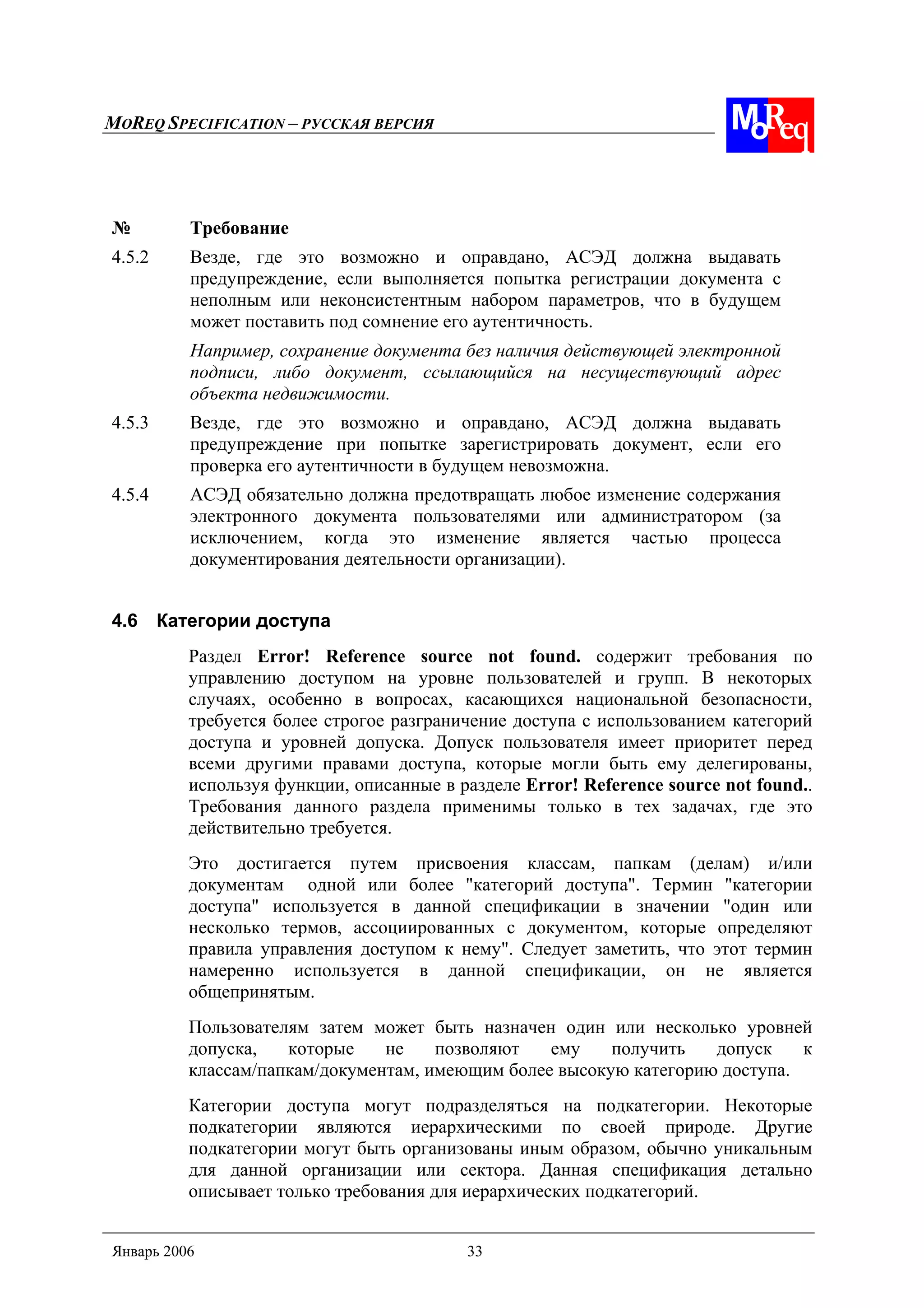 MOREQ SPECIFICATION – РУССКАЯ ВЕРСИЯ
Январь 2006 33
№ Требование
4.5.2 Везде, где это возможно и оправдано, АСЭД должна выдавать
предупреждение, если выполняется попытка регистрации документа с
неполным или неконсистентным набором параметров, что в будущем
может поставить под сомнение его аутентичность.
Например, сохранение документа без наличия действующей электронной
подписи, либо документ, ссылающийся на несуществующий адрес
объекта недвижимости.
4.5.3 Везде, где это возможно и оправдано, АСЭД должна выдавать
предупреждение при попытке зарегистрировать документ, если его
проверка его аутентичности в будущем невозможна.
4.5.4 АСЭД обязательно должна предотвращать любое изменение содержания
электронного документа пользователями или администратором (за
исключением, когда это изменение является частью процесса
документирования деятельности организации).
4.6 Категории доступа
Раздел Error! Reference source not found. содержит требования по
управлению доступом на уровне пользователей и групп. В некоторых
случаях, особенно в вопросах, касающихся национальной безопасности,
требуется более строгое разграничение доступа с использованием категорий
доступа и уровней допуска. Допуск пользователя имеет приоритет перед
всеми другими правами доступа, которые могли быть ему делегированы,
используя функции, описанные в разделе Error! Reference source not found..
Требования данного раздела применимы только в тех задачах, где это
действительно требуется.
Это достигается путем присвоения классам, папкам (делам) и/или
документам одной или более "категорий доступа". Термин "категории
доступа" используется в данной спецификации в значении "один или
несколько термов, ассоциированных с документом, которые определяют
правила управления доступом к нему". Следует заметить, что этот термин
намеренно используется в данной спецификации, он не является
общепринятым.
Пользователям затем может быть назначен один или несколько уровней
допуска, которые не позволяют ему получить допуск к
классам/папкам/документам, имеющим более высокую категорию доступа.
Категории доступа могут подразделяться на подкатегории. Некоторые
подкатегории являются иерархическими по своей природе. Другие
подкатегории могут быть организованы иным образом, обычно уникальным
для данной организации или сектора. Данная спецификация детально
описывает только требования для иерархических подкатегорий.
 