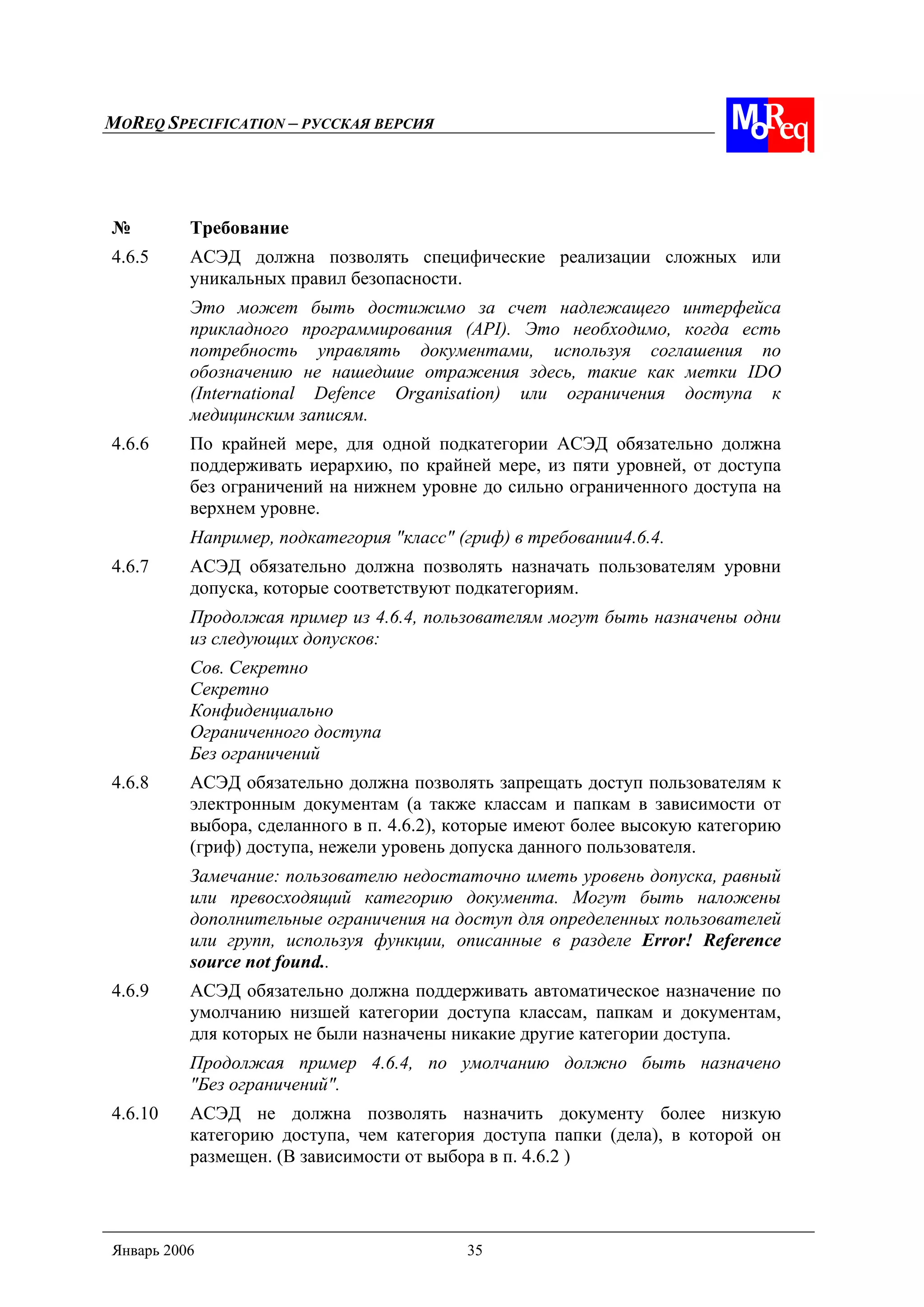 MOREQ SPECIFICATION – РУССКАЯ ВЕРСИЯ
Январь 2006 35
№ Требование
4.6.5 АСЭД должна позволять специфические реализации сложных или
уникальных правил безопасности.
Это может быть достижимо за счет надлежащего интерфейса
прикладного программирования (API). Это необходимо, когда есть
потребность управлять документами, используя соглашения по
обозначению не нашедшие отражения здесь, такие как метки IDO
(International Defence Organisation) или ограничения доступа к
медицинским записям.
4.6.6 По крайней мере, для одной подкатегории АСЭД обязательно должна
поддерживать иерархию, по крайней мере, из пяти уровней, от доступа
без ограничений на нижнем уровне до сильно ограниченного доступа на
верхнем уровне.
Например, подкатегория "класс" (гриф) в требовании4.6.4.
4.6.7 АСЭД обязательно должна позволять назначать пользователям уровни
допуска, которые соответствуют подкатегориям.
Продолжая пример из 4.6.4, пользователям могут быть назначены одни
из следующих допусков:
Сов. Секретно
Секретно
Конфиденциально
Ограниченного доступа
Без ограничений
4.6.8 АСЭД обязательно должна позволять запрещать доступ пользователям к
электронным документам (а также классам и папкам в зависимости от
выбора, сделанного в п. 4.6.2), которые имеют более высокую категорию
(гриф) доступа, нежели уровень допуска данного пользователя.
Замечание: пользователю недостаточно иметь уровень допуска, равный
или превосходящий категорию документа. Могут быть наложены
дополнительные ограничения на доступ для определенных пользователей
или групп, используя функции, описанные в разделе Error! Reference
source not found..
4.6.9 АСЭД обязательно должна поддерживать автоматическое назначение по
умолчанию низшей категории доступа классам, папкам и документам,
для которых не были назначены никакие другие категории доступа.
Продолжая пример 4.6.4, по умолчанию должно быть назначено
"Без ограничений".
4.6.10 АСЭД не должна позволять назначить документу более низкую
категорию доступа, чем категория доступа папки (дела), в которой он
размещен. (В зависимости от выбора в п. 4.6.2 )
 