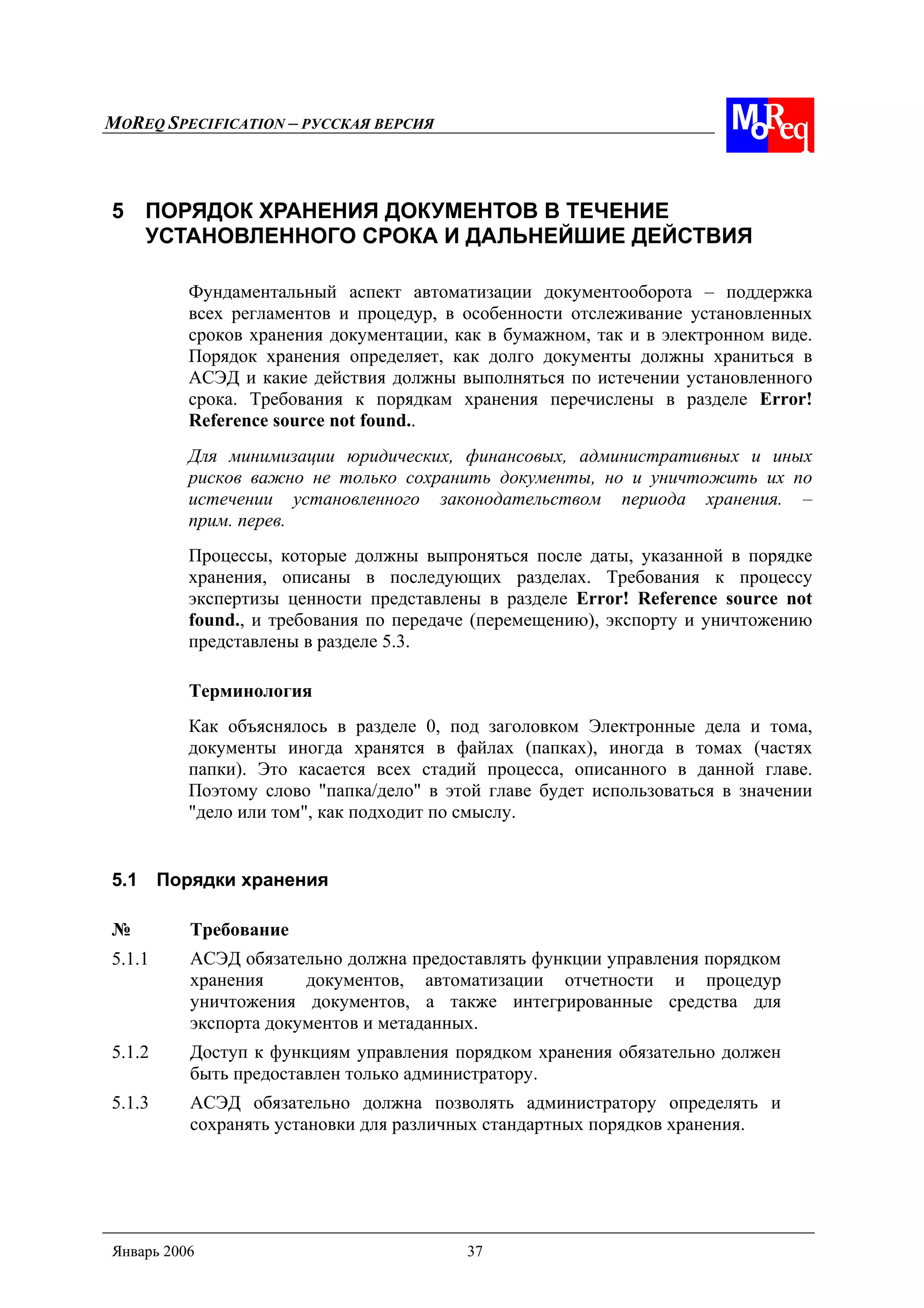 MOREQ SPECIFICATION – РУССКАЯ ВЕРСИЯ
Январь 2006 37
5 ПОРЯДОК ХРАНЕНИЯ ДОКУМЕНТОВ В ТЕЧЕНИЕ
УСТАНОВЛЕННОГО СРОКА И ДАЛЬНЕЙШИЕ ДЕЙСТВИЯ
Фундаментальный аспект автоматизации документооборота – поддержка
всех регламентов и процедур, в особенности отслеживание установленных
сроков хранения документации, как в бумажном, так и в электронном виде.
Порядок хранения определяет, как долго документы должны храниться в
АСЭД и какие действия должны выполняться по истечении установленного
срока. Требования к порядкам хранения перечислены в разделе Error!
Reference source not found..
Для минимизации юридических, финансовых, административных и иных
рисков важно не только сохранить документы, но и уничтожить их по
истечении установленного законодательством периода хранения. –
прим. перев.
Процессы, которые должны выпроняться после даты, указанной в порядке
хранения, описаны в последующих разделах. Требования к процессу
экспертизы ценности представлены в разделе Error! Reference source not
found., и требования по передаче (перемещению), экспорту и уничтожению
представлены в разделе 5.3.
Терминология
Как объяснялось в разделе 0, под заголовком Электронные дела и тома,
документы иногда хранятся в файлах (папках), иногда в томах (частях
папки). Это касается всех стадий процесса, описанного в данной главе.
Поэтому слово "папка/дело" в этой главе будет использоваться в значении
"дело или том", как подходит по смыслу.
5.1 Порядки хранения
№ Требование
5.1.1 АСЭД обязательно должна предоставлять функции управления порядком
хранения документов, автоматизации отчетности и процедур
уничтожения документов, а также интегрированные средства для
экспорта документов и метаданных.
5.1.2 Доступ к функциям управления порядком хранения обязательно должен
быть предоставлен только администратору.
5.1.3 АСЭД обязательно должна позволять администратору определять и
сохранять установки для различных стандартных порядков хранения.
 