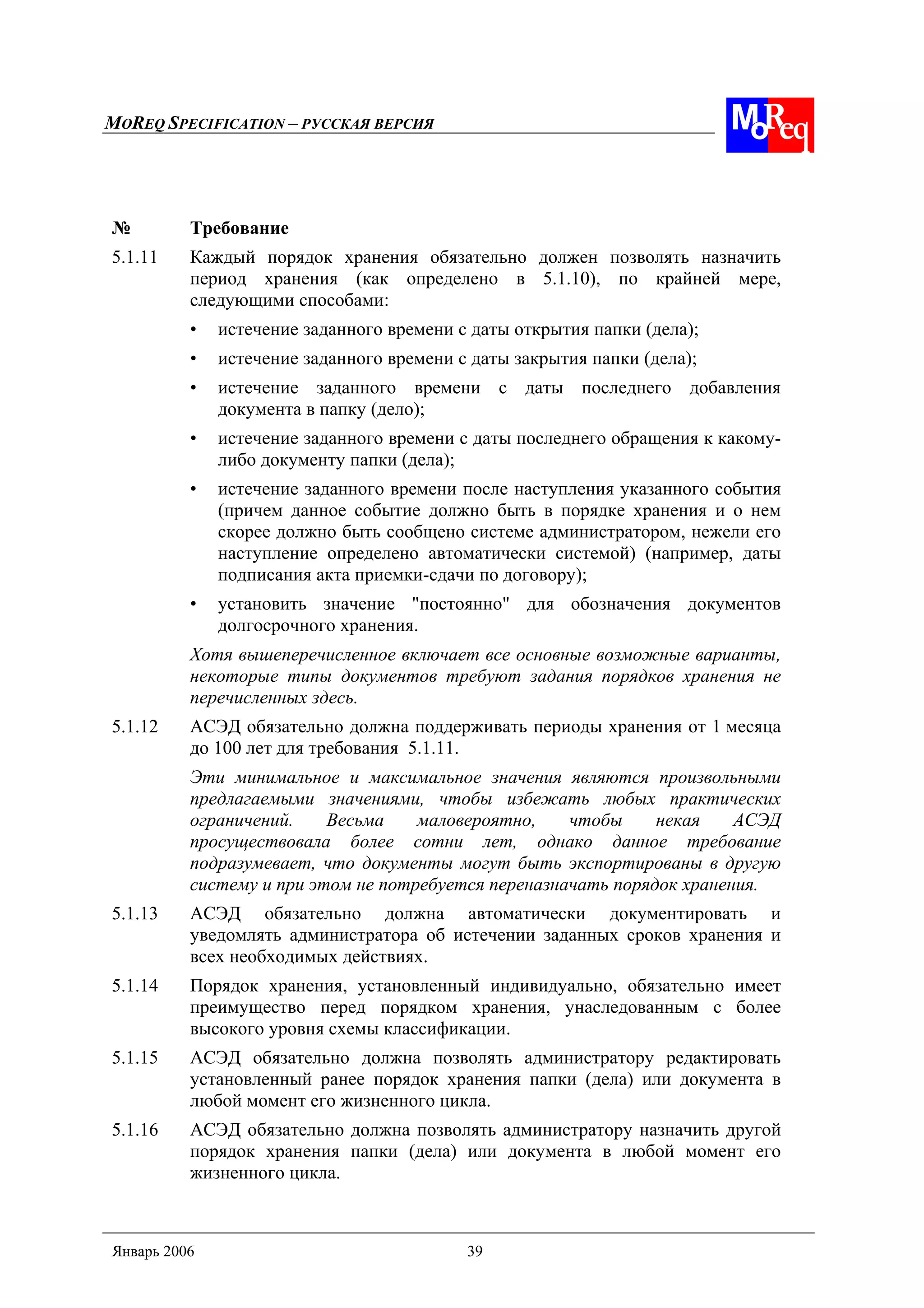 MOREQ SPECIFICATION – РУССКАЯ ВЕРСИЯ
Январь 2006 39
№ Требование
5.1.11 Каждый порядок хранения обязательно должен позволять назначить
период хранения (как определено в 5.1.10), по крайней мере,
следующими способами:
• истечение заданного времени с даты открытия папки (дела);
• истечение заданного времени с даты закрытия папки (дела);
• истечение заданного времени с даты последнего добавления
документа в папку (дело);
• истечение заданного времени с даты последнего обращения к какому-
либо документу папки (дела);
• истечение заданного времени после наступления указанного события
(причем данное событие должно быть в порядке хранения и о нем
скорее должно быть сообщено системе администратором, нежели его
наступление определено автоматически системой) (например, даты
подписания акта приемки-сдачи по договору);
• установить значение "постоянно" для обозначения документов
долгосрочного хранения.
Хотя вышеперечисленное включает все основные возможные варианты,
некоторые типы документов требуют задания порядков хранения не
перечисленных здесь.
5.1.12 АСЭД обязательно должна поддерживать периоды хранения от 1 месяца
до 100 лет для требования 5.1.11.
Эти минимальное и максимальное значения являются произвольными
предлагаемыми значениями, чтобы избежать любых практических
ограничений. Весьма маловероятно, чтобы некая АСЭД
просуществовала более сотни лет, однако данное требование
подразумевает, что документы могут быть экспортированы в другую
систему и при этом не потребуется переназначать порядок хранения.
5.1.13 АСЭД обязательно должна автоматически документировать и
уведомлять администратора об истечении заданных сроков хранения и
всех необходимых действиях.
5.1.14 Порядок хранения, установленный индивидуально, обязательно имеет
преимущество перед порядком хранения, унаследованным с более
высокого уровня схемы классификации.
5.1.15 АСЭД обязательно должна позволять администратору редактировать
установленный ранее порядок хранения папки (дела) или документа в
любой момент его жизненного цикла.
5.1.16 АСЭД обязательно должна позволять администратору назначить другой
порядок хранения папки (дела) или документа в любой момент его
жизненного цикла.
 