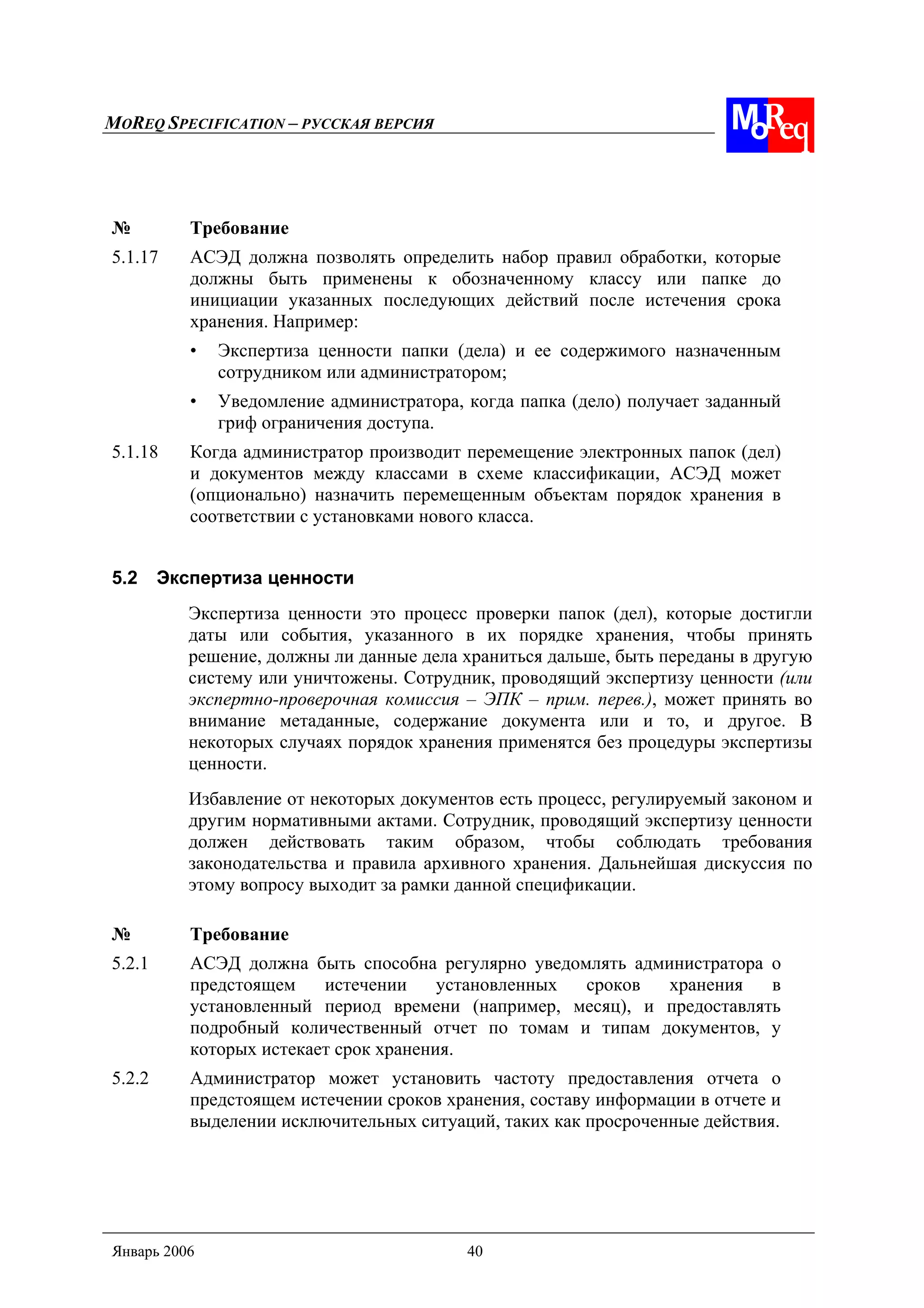 MOREQ SPECIFICATION – РУССКАЯ ВЕРСИЯ
Январь 2006 40
№ Требование
5.1.17 АСЭД должна позволять определить набор правил обработки, которые
должны быть применены к обозначенному классу или папке до
инициации указанных последующих действий после истечения срока
хранения. Например:
• Экспертиза ценности папки (дела) и ее содержимого назначенным
сотрудником или администратором;
• Уведомление администратора, когда папка (дело) получает заданный
гриф ограничения доступа.
5.1.18 Когда администратор производит перемещение электронных папок (дел)
и документов между классами в схеме классификации, АСЭД может
(опционально) назначить перемещенным объектам порядок хранения в
соответствии с установками нового класса.
5.2 Экспертиза ценности
Экспертиза ценности это процесс проверки папок (дел), которые достигли
даты или события, указанного в их порядке хранения, чтобы принять
решение, должны ли данные дела храниться дальше, быть переданы в другую
систему или уничтожены. Сотрудник, проводящий экспертизу ценности (или
экспертно-проверочная комиссия – ЭПК – прим. перев.), может принять во
внимание метаданные, содержание документа или и то, и другое. В
некоторых случаях порядок хранения применятся без процедуры экспертизы
ценности.
Избавление от некоторых документов есть процесс, регулируемый законом и
другим нормативными актами. Сотрудник, проводящий экспертизу ценности
должен действовать таким образом, чтобы соблюдать требования
законодательства и правила архивного хранения. Дальнейшая дискуссия по
этому вопросу выходит за рамки данной спецификации.
№ Требование
5.2.1 АСЭД должна быть способна регулярно уведомлять администратора о
предстоящем истечении установленных сроков хранения в
установленный период времени (например, месяц), и предоставлять
подробный количественный отчет по томам и типам документов, у
которых истекает срок хранения.
5.2.2 Администратор может установить частоту предоставления отчета о
предстоящем истечении сроков хранения, составу информации в отчете и
выделении исключительных ситуаций, таких как просроченные действия.
 