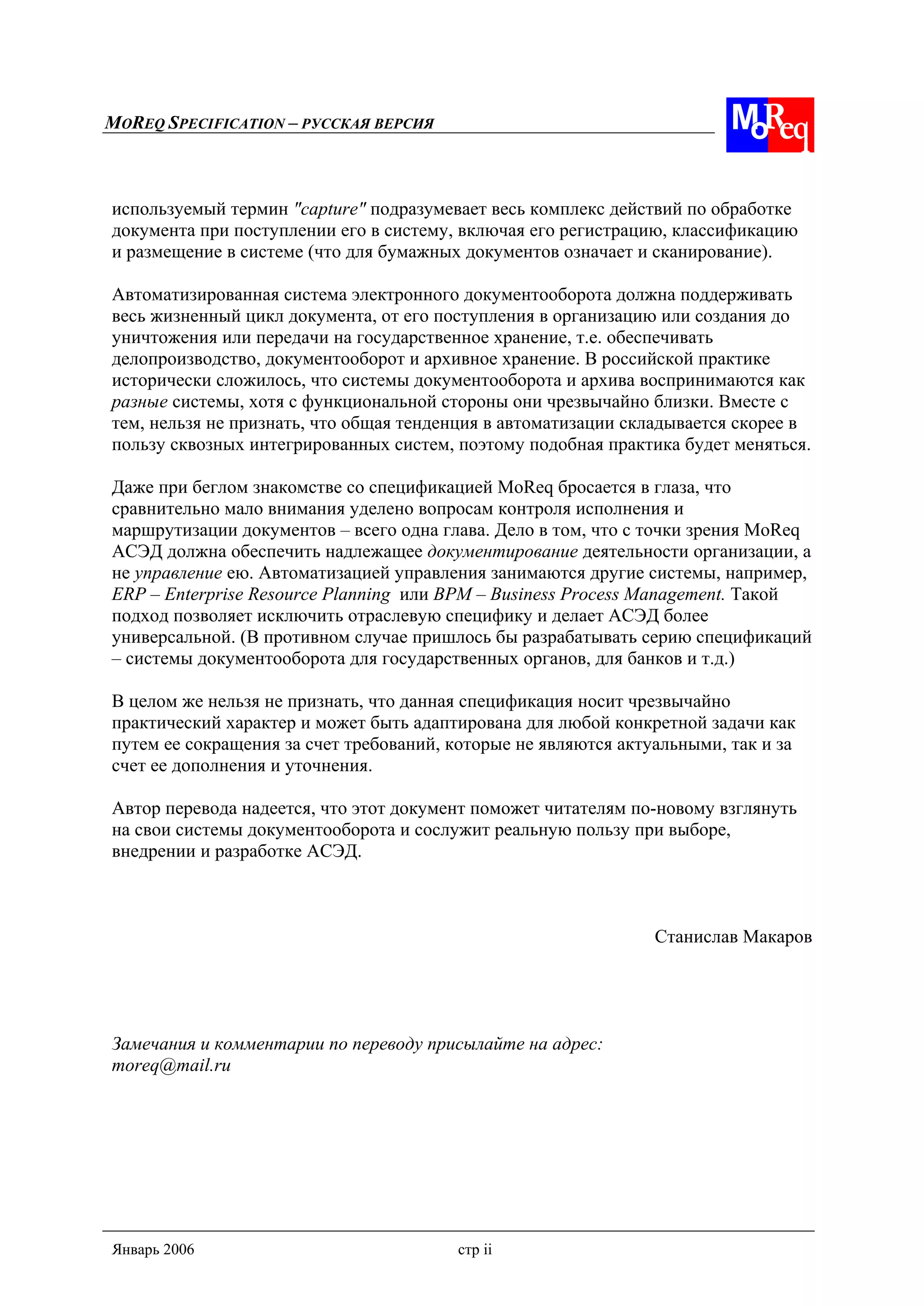 MOREQ SPECIFICATION – РУССКАЯ ВЕРСИЯ
Январь 2006 стр ii
используемый термин "capture" подразумевает весь комплекс действий по обработке
документа при поступлении его в систему, включая его регистрацию, классификацию
и размещение в системе (что для бумажных документов означает и сканирование).
Автоматизированная система электронного документооборота должна поддерживать
весь жизненный цикл документа, от его поступления в организацию или создания до
уничтожения или передачи на государственное хранение, т.е. обеспечивать
делопроизводство, документооборот и архивное хранение. В российской практике
исторически сложилось, что системы документооборота и архива воспринимаются как
разные системы, хотя с функциональной стороны они чрезвычайно близки. Вместе с
тем, нельзя не признать, что общая тенденция в автоматизации складывается скорее в
пользу сквозных интегрированных систем, поэтому подобная практика будет меняться.
Даже при беглом знакомстве со спецификацией MoReq бросается в глаза, что
сравнительно мало внимания уделено вопросам контроля исполнения и
маршрутизации документов – всего одна глава. Дело в том, что с точки зрения MoReq
АСЭД должна обеспечить надлежащее документирование деятельности организации, а
не управление ею. Автоматизацией управления занимаются другие системы, например,
ERP – Enterprise Resource Planning или BPM – Business Process Management. Такой
подход позволяет исключить отраслевую специфику и делает АСЭД более
универсальной. (В противном случае пришлось бы разрабатывать серию спецификаций
– системы документооборота для государственных органов, для банков и т.д.)
В целом же нельзя не признать, что данная спецификация носит чрезвычайно
практический характер и может быть адаптирована для любой конкретной задачи как
путем ее сокращения за счет требований, которые не являются актуальными, так и за
счет ее дополнения и уточнения.
Автор перевода надеется, что этот документ поможет читателям по-новому взглянуть
на свои системы документооборота и сослужит реальную пользу при выборе,
внедрении и разработке АСЭД.
Станислав Макаров
Замечания и комментарии по переводу присылайте на адрес:
moreq@mail.ru
 