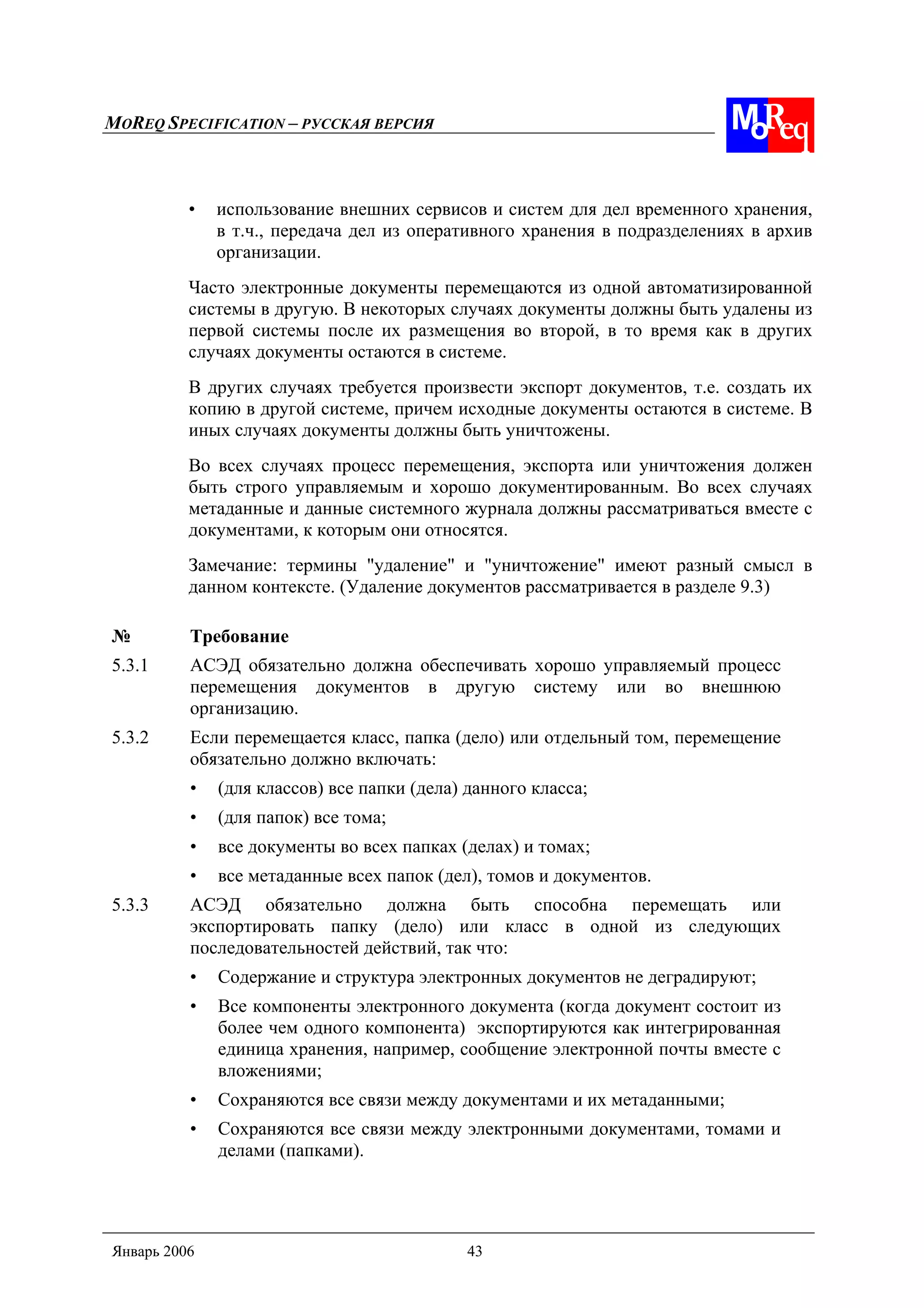 MOREQ SPECIFICATION – РУССКАЯ ВЕРСИЯ
Январь 2006 43
• использование внешних сервисов и систем для дел временного хранения,
в т.ч., передача дел из оперативного хранения в подразделениях в архив
организации.
Часто электронные документы перемещаются из одной автоматизированной
системы в другую. В некоторых случаях документы должны быть удалены из
первой системы после их размещения во второй, в то время как в других
случаях документы остаются в системе.
В других случаях требуется произвести экспорт документов, т.е. создать их
копию в другой системе, причем исходные документы остаются в системе. В
иных случаях документы должны быть уничтожены.
Во всех случаях процесс перемещения, экспорта или уничтожения должен
быть строго управляемым и хорошо документированным. Во всех случаях
метаданные и данные системного журнала должны рассматриваться вместе с
документами, к которым они относятся.
Замечание: термины "удаление" и "уничтожение" имеют разный смысл в
данном контексте. (Удаление документов рассматривается в разделе 9.3)
№ Требование
5.3.1 АСЭД обязательно должна обеспечивать хорошо управляемый процесс
перемещения документов в другую систему или во внешнюю
организацию.
5.3.2 Если перемещается класс, папка (дело) или отдельный том, перемещение
обязательно должно включать:
• (для классов) все папки (дела) данного класса;
• (для папок) все тома;
• все документы во всех папках (делах) и томах;
• все метаданные всех папок (дел), томов и документов.
5.3.3 АСЭД обязательно должна быть способна перемещать или
экспортировать папку (дело) или класс в одной из следующих
последовательностей действий, так что:
• Содержание и структура электронных документов не деградируют;
• Все компоненты электронного документа (когда документ состоит из
более чем одного компонента) экспортируются как интегрированная
единица хранения, например, сообщение электронной почты вместе с
вложениями;
• Сохраняются все связи между документами и их метаданными;
• Сохраняются все связи между электронными документами, томами и
делами (папками).
 