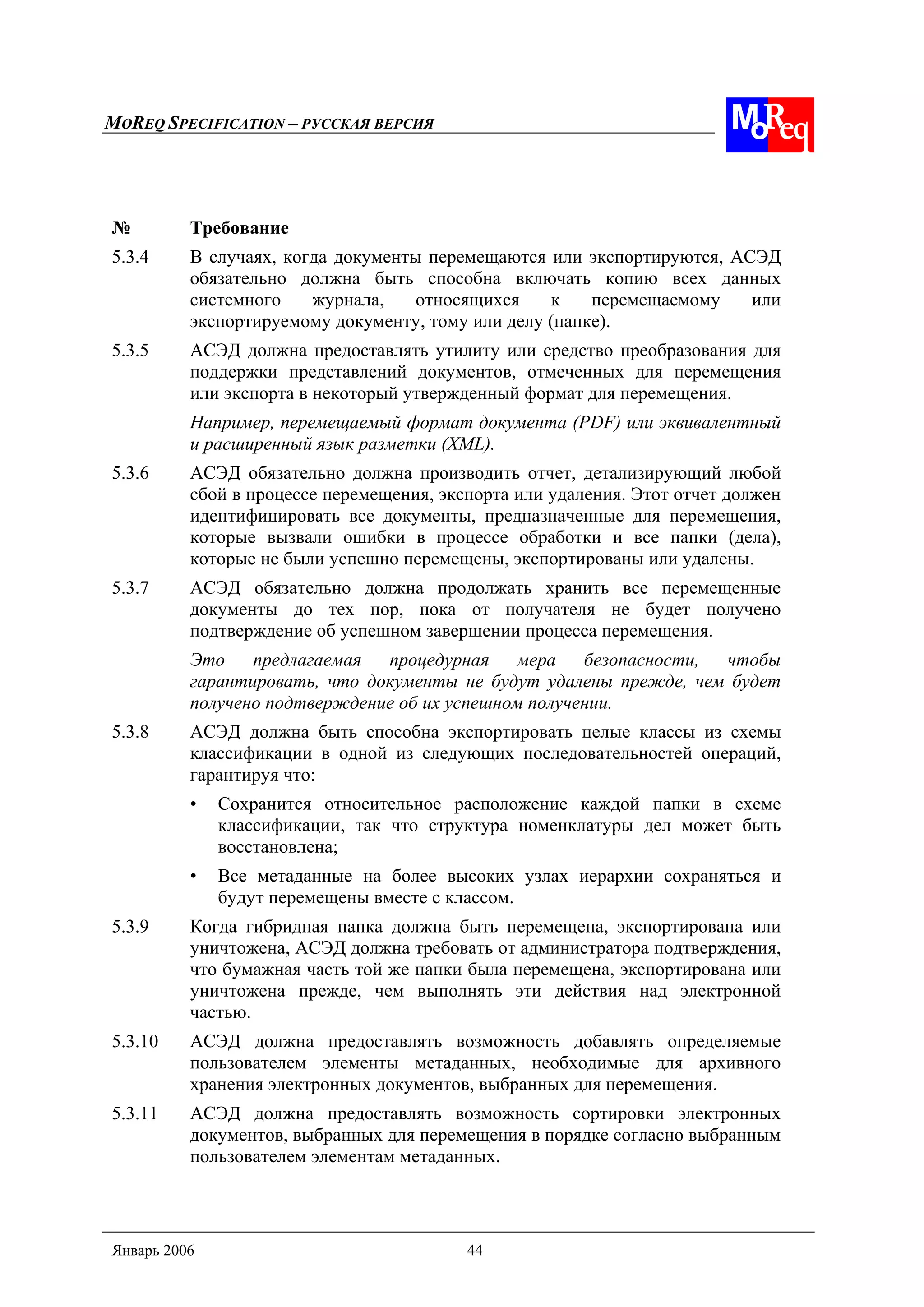 MOREQ SPECIFICATION – РУССКАЯ ВЕРСИЯ
Январь 2006 44
№ Требование
5.3.4 В случаях, когда документы перемещаются или экспортируются, АСЭД
обязательно должна быть способна включать копию всех данных
системного журнала, относящихся к перемещаемому или
экспортируемому документу, тому или делу (папке).
5.3.5 АСЭД должна предоставлять утилиту или средство преобразования для
поддержки представлений документов, отмеченных для перемещения
или экспорта в некоторый утвержденный формат для перемещения.
Например, перемещаемый формат документа (PDF) или эквивалентный
и расширенный язык разметки (XML).
5.3.6 АСЭД обязательно должна производить отчет, детализирующий любой
сбой в процессе перемещения, экспорта или удаления. Этот отчет должен
идентифицировать все документы, предназначенные для перемещения,
которые вызвали ошибки в процессе обработки и все папки (дела),
которые не были успешно перемещены, экспортированы или удалены.
5.3.7 АСЭД обязательно должна продолжать хранить все перемещенные
документы до тех пор, пока от получателя не будет получено
подтверждение об успешном завершении процесса перемещения.
Это предлагаемая процедурная мера безопасности, чтобы
гарантировать, что документы не будут удалены прежде, чем будет
получено подтверждение об их успешном получении.
5.3.8 АСЭД должна быть способна экспортировать целые классы из схемы
классификации в одной из следующих последовательностей операций,
гарантируя что:
• Сохранится относительное расположение каждой папки в схеме
классификации, так что структура номенклатуры дел может быть
восстановлена;
• Все метаданные на более высоких узлах иерархии сохраняться и
будут перемещены вместе с классом.
5.3.9 Когда гибридная папка должна быть перемещена, экспортирована или
уничтожена, АСЭД должна требовать от администратора подтверждения,
что бумажная часть той же папки была перемещена, экспортирована или
уничтожена прежде, чем выполнять эти действия над электронной
частью.
5.3.10 АСЭД должна предоставлять возможность добавлять определяемые
пользователем элементы метаданных, необходимые для архивного
хранения электронных документов, выбранных для перемещения.
5.3.11 АСЭД должна предоставлять возможность сортировки электронных
документов, выбранных для перемещения в порядке согласно выбранным
пользователем элементам метаданных.
 