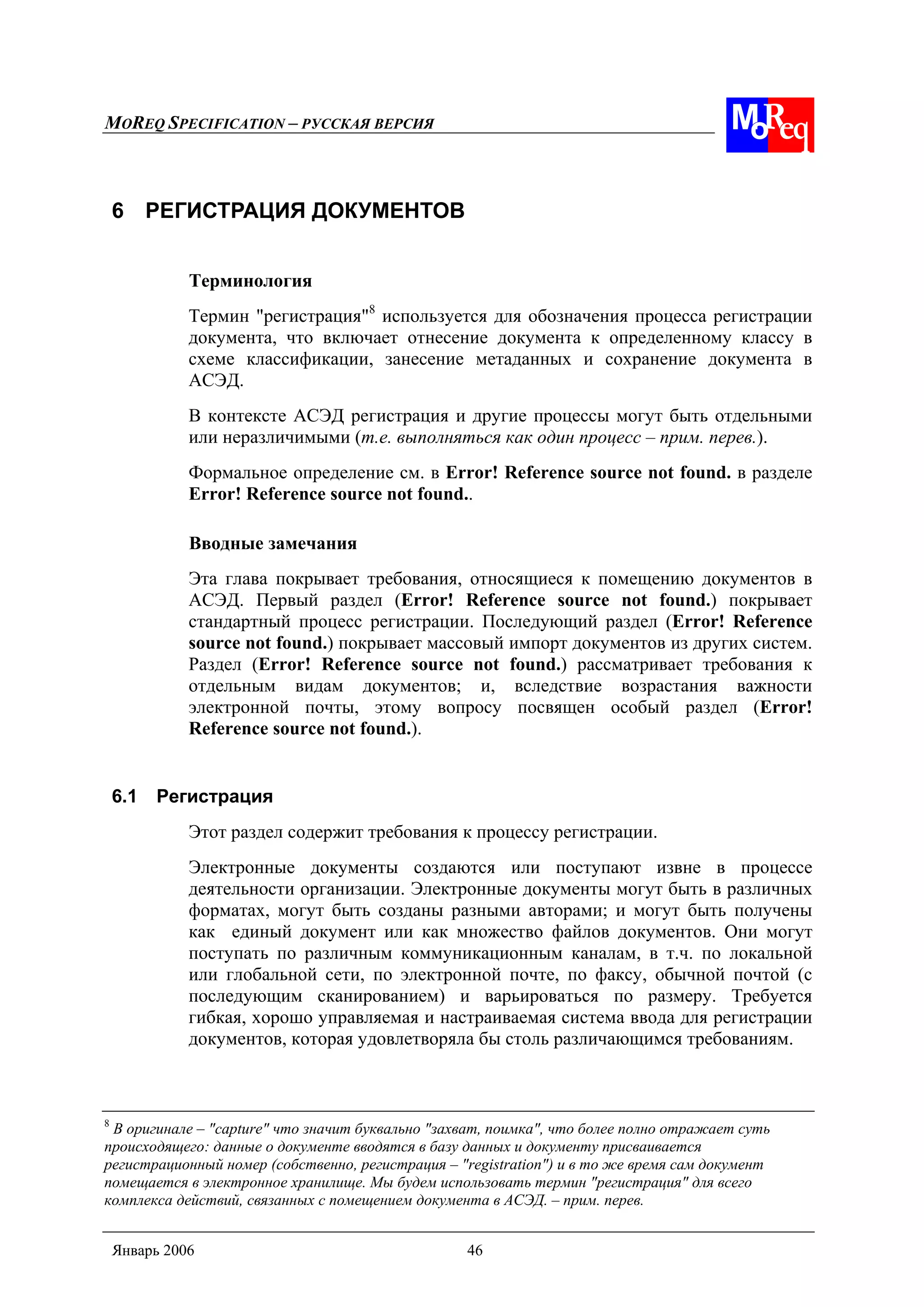 MOREQ SPECIFICATION – РУССКАЯ ВЕРСИЯ
Январь 2006 46
6 РЕГИСТРАЦИЯ ДОКУМЕНТОВ
Терминология
Термин "регистрация"8
используется для обозначения процесса регистрации
документа, что включает отнесение документа к определенному классу в
схеме классификации, занесение метаданных и сохранение документа в
АСЭД.
В контексте АСЭД регистрация и другие процессы могут быть отдельными
или неразличимыми (т.е. выполняться как один процесс – прим. перев.).
Формальное определение см. в Error! Reference source not found. в разделе
Error! Reference source not found..
Вводные замечания
Эта глава покрывает требования, относящиеся к помещению документов в
АСЭД. Первый раздел (Error! Reference source not found.) покрывает
стандартный процесс регистрации. Последующий раздел (Error! Reference
source not found.) покрывает массовый импорт документов из других систем.
Раздел (Error! Reference source not found.) рассматривает требования к
отдельным видам документов; и, вследствие возрастания важности
электронной почты, этому вопросу посвящен особый раздел (Error!
Reference source not found.).
6.1 Регистрация
Этот раздел содержит требования к процессу регистрации.
Электронные документы создаются или поступают извне в процессе
деятельности организации. Электронные документы могут быть в различных
форматах, могут быть созданы разными авторами; и могут быть получены
как единый документ или как множество файлов документов. Они могут
поступать по различным коммуникационным каналам, в т.ч. по локальной
или глобальной сети, по электронной почте, по факсу, обычной почтой (с
последующим сканированием) и варьироваться по размеру. Требуется
гибкая, хорошо управляемая и настраиваемая система ввода для регистрации
документов, которая удовлетворяла бы столь различающимся требованиям.
8
В оригинале – "capture" что значит буквально "захват, поимка", что более полно отражает суть
происходящего: данные о документе вводятся в базу данных и документу присваивается
регистрационный номер (собственно, регистрация – "registration") и в то же время сам документ
помещается в электронное хранилище. Мы будем использовать термин "регистрация" для всего
комплекса действий, связанных с помещением документа в АСЭД. – прим. перев.
 