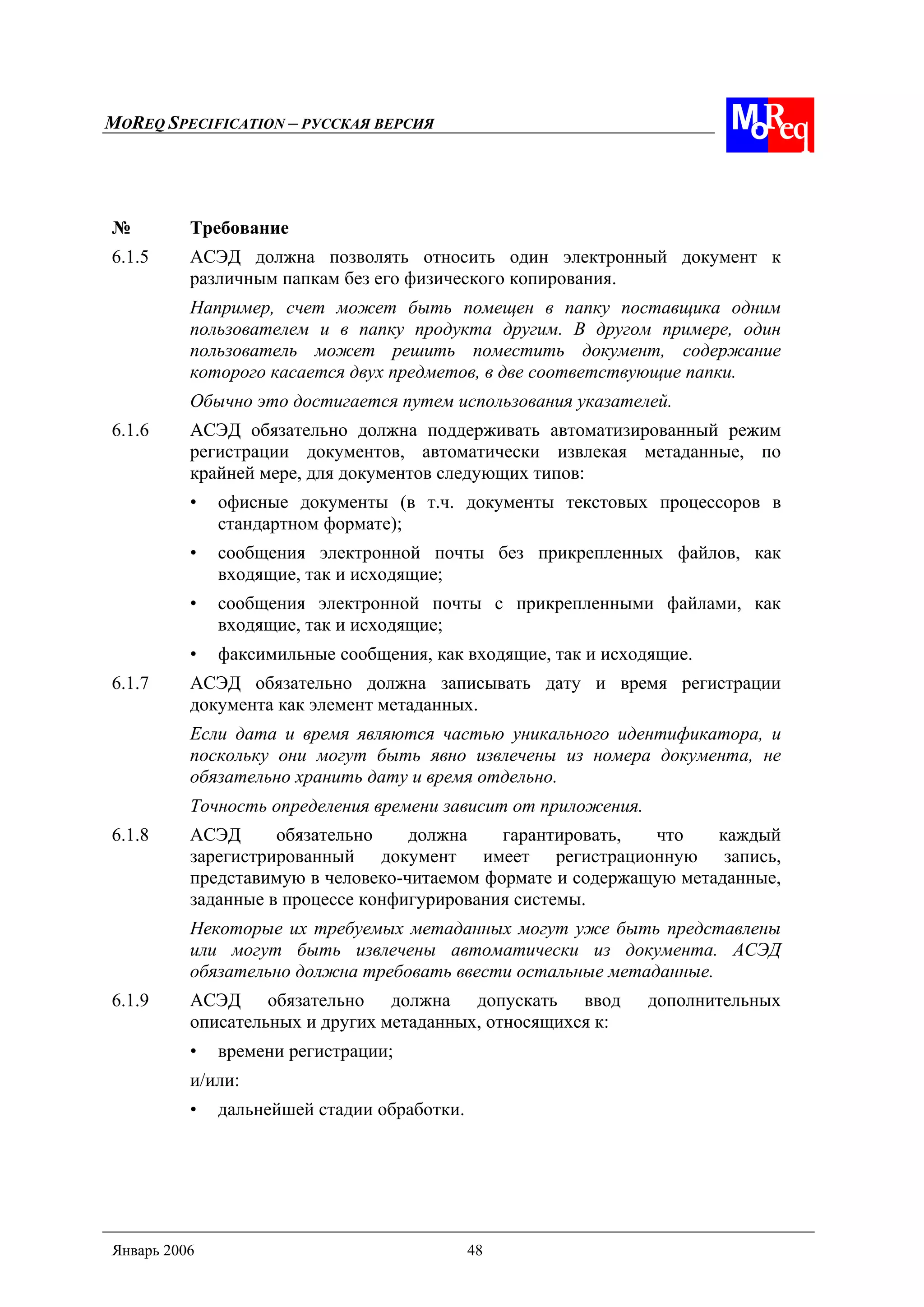 MOREQ SPECIFICATION – РУССКАЯ ВЕРСИЯ
Январь 2006 48
№ Требование
6.1.5 АСЭД должна позволять относить один электронный документ к
различным папкам без его физического копирования.
Например, счет может быть помещен в папку поставщика одним
пользователем и в папку продукта другим. В другом примере, один
пользователь может решить поместить документ, содержание
которого касается двух предметов, в две соответствующие папки.
Обычно это достигается путем использования указателей.
6.1.6 АСЭД обязательно должна поддерживать автоматизированный режим
регистрации документов, автоматически извлекая метаданные, по
крайней мере, для документов следующих типов:
• офисные документы (в т.ч. документы текстовых процессоров в
стандартном формате);
• сообщения электронной почты без прикрепленных файлов, как
входящие, так и исходящие;
• сообщения электронной почты с прикрепленными файлами, как
входящие, так и исходящие;
• факсимильные сообщения, как входящие, так и исходящие.
6.1.7 АСЭД обязательно должна записывать дату и время регистрации
документа как элемент метаданных.
Если дата и время являются частью уникального идентификатора, и
поскольку они могут быть явно извлечены из номера документа, не
обязательно хранить дату и время отдельно.
Точность определения времени зависит от приложения.
6.1.8 АСЭД обязательно должна гарантировать, что каждый
зарегистрированный документ имеет регистрационную запись,
представимую в человеко-читаемом формате и содержащую метаданные,
заданные в процессе конфигурирования системы.
Некоторые их требуемых метаданных могут уже быть представлены
или могут быть извлечены автоматически из документа. АСЭД
обязательно должна требовать ввести остальные метаданные.
6.1.9 АСЭД обязательно должна допускать ввод дополнительных
описательных и других метаданных, относящихся к:
• времени регистрации;
и/или:
• дальнейшей стадии обработки.
 