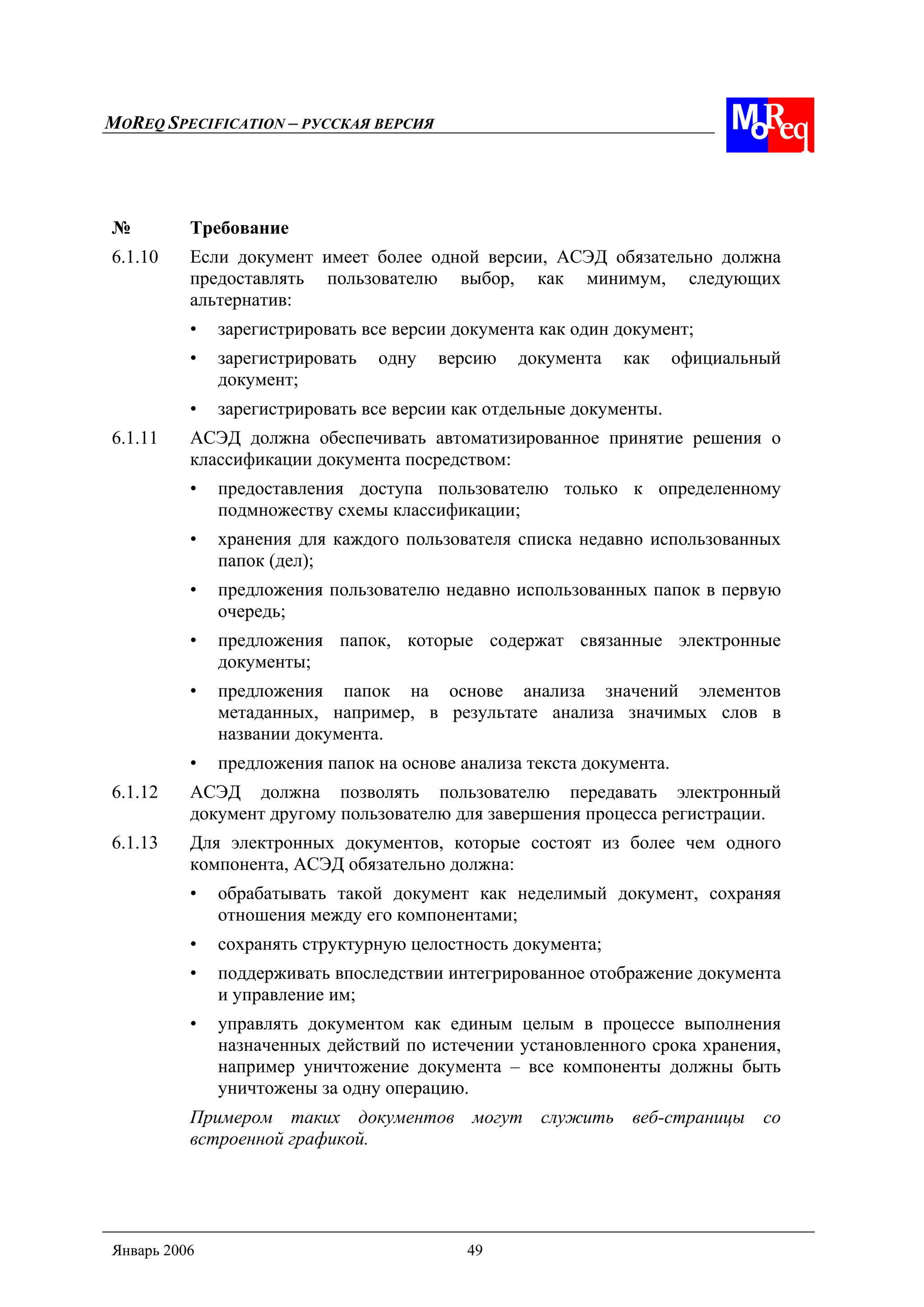MOREQ SPECIFICATION – РУССКАЯ ВЕРСИЯ
Январь 2006 49
№ Требование
6.1.10 Если документ имеет более одной версии, АСЭД обязательно должна
предоставлять пользователю выбор, как минимум, следующих
альтернатив:
• зарегистрировать все версии документа как один документ;
• зарегистрировать одну версию документа как официальный
документ;
• зарегистрировать все версии как отдельные документы.
6.1.11 АСЭД должна обеспечивать автоматизированное принятие решения о
классификации документа посредством:
• предоставления доступа пользователю только к определенному
подмножеству схемы классификации;
• хранения для каждого пользователя списка недавно использованных
папок (дел);
• предложения пользователю недавно использованных папок в первую
очередь;
• предложения папок, которые содержат связанные электронные
документы;
• предложения папок на основе анализа значений элементов
метаданных, например, в результате анализа значимых слов в
названии документа.
• предложения папок на основе анализа текста документа.
6.1.12 АСЭД должна позволять пользователю передавать электронный
документ другому пользователю для завершения процесса регистрации.
6.1.13 Для электронных документов, которые состоят из более чем одного
компонента, АСЭД обязательно должна:
• обрабатывать такой документ как неделимый документ, сохраняя
отношения между его компонентами;
• сохранять структурную целостность документа;
• поддерживать впоследствии интегрированное отображение документа
и управление им;
• управлять документом как единым целым в процессе выполнения
назначенных действий по истечении установленного срока хранения,
например уничтожение документа – все компоненты должны быть
уничтожены за одну операцию.
Примером таких документов могут служить веб-страницы со
встроенной графикой.
 