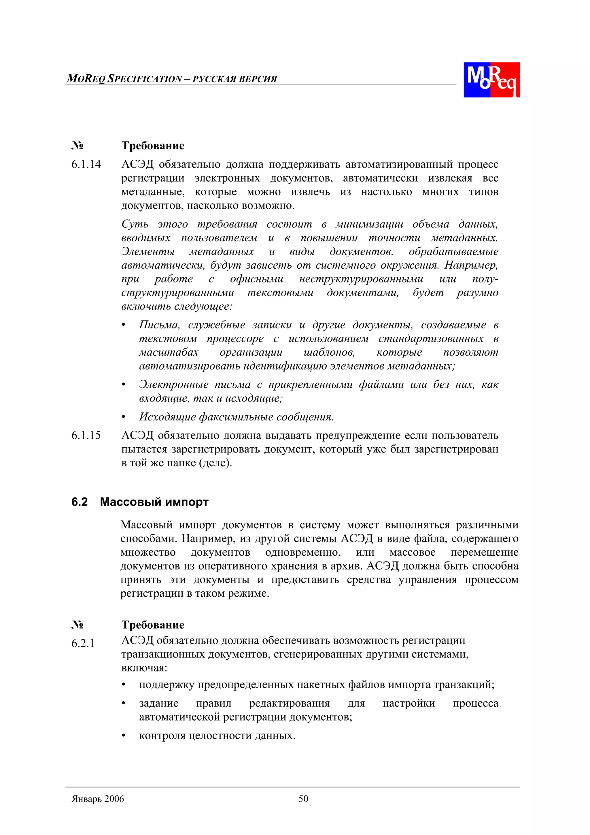 MOREQ SPECIFICATION – РУССКАЯ ВЕРСИЯ
Январь 2006 50
№ Требование
6.1.14 АСЭД обязательно должна поддерживать автоматизированный процесс
регистрации электронных документов, автоматически извлекая все
метаданные, которые можно извлечь из настолько многих типов
документов, насколько возможно.
Суть этого требования состоит в минимизации объема данных,
вводимых пользователем и в повышении точности метаданных.
Элементы метаданных и виды документов, обрабатываемые
автоматически, будут зависеть от системного окружения. Например,
при работе с офисными неструктурированными или полу-
структурированными текстовыми документами, будет разумно
включить следующее:
• Письма, служебные записки и другие документы, создаваемые в
текстовом процессоре с использованием стандартизованных в
масштабах организации шаблонов, которые позволяют
автоматизировать идентификацию элементов метаданных;
• Электронные письма с прикрепленными файлами или без них, как
входящие, так и исходящие;
• Исходящие факсимильные сообщения.
6.1.15 АСЭД обязательно должна выдавать предупреждение если пользователь
пытается зарегистрировать документ, который уже был зарегистрирован
в той же папке (деле).
6.2 Массовый импорт
Массовый импорт документов в систему может выполняться различными
способами. Например, из другой системы АСЭД в виде файла, содержащего
множество документов одновременно, или массовое перемещение
документов из оперативного хранения в архив. АСЭД должна быть способна
принять эти документы и предоставить средства управления процессом
регистрации в таком режиме.
№ Требование
6.2.1 АСЭД обязательно должна обеспечивать возможность регистрации
транзакционных документов, сгенерированных другими системами,
включая:
• поддержку предопределенных пакетных файлов импорта транзакций;
• задание правил редактирования для настройки процесса
автоматической регистрации документов;
• контроля целостности данных.
 