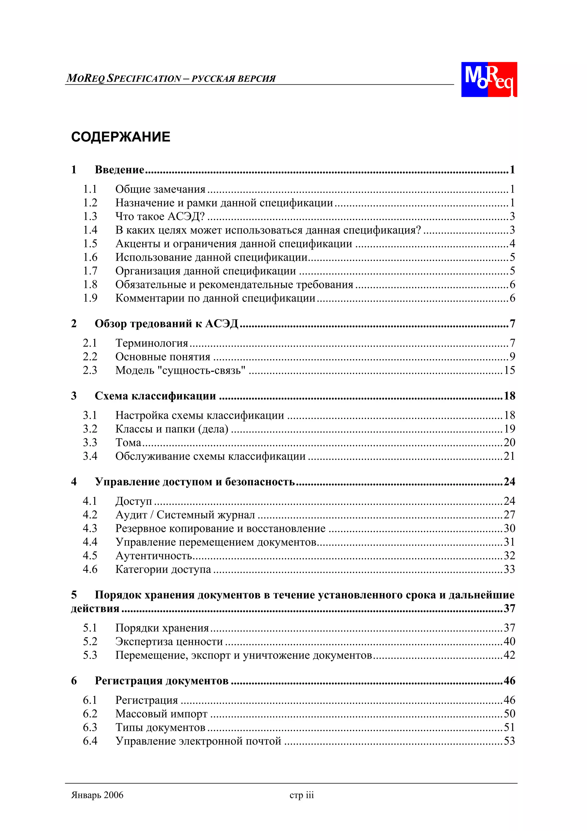 MOREQ SPECIFICATION – РУССКАЯ ВЕРСИЯ
Январь 2006 стр iii
СОДЕРЖАНИЕ
1 Введение...........................................................................................................................1
1.1 Общие замечания......................................................................................................1
1.2 Назначение и рамки данной спецификации...........................................................1
1.3 Что такое АСЭД? ......................................................................................................3
1.4 В каких целях может использоваться данная спецификация? .............................3
1.5 Акценты и ограничения данной спецификации ....................................................4
1.6 Использование данной спецификации....................................................................5
1.7 Организация данной спецификации .......................................................................5
1.8 Обязательные и рекомендательные требования....................................................6
1.9 Комментарии по данной спецификации.................................................................6
2 Обзор тредований к АСЭД...........................................................................................7
2.1 Терминология............................................................................................................7
2.2 Основные понятия ....................................................................................................9
2.3 Модель "сущность-связь" ......................................................................................15
3 Схема классификации ................................................................................................18
3.1 Настройка схемы классификации .........................................................................18
3.2 Классы и папки (дела) ............................................................................................19
3.3 Тома..........................................................................................................................20
3.4 Обслуживание схемы классификации ..................................................................21
4 Управление доступом и безопасность......................................................................24
4.1 Доступ......................................................................................................................24
4.2 Аудит / Системный журнал ...................................................................................27
4.3 Резервное копирование и восстановление ...........................................................30
4.4 Управление перемещением документов...............................................................31
4.5 Аутентичность.........................................................................................................32
4.6 Категории доступа ..................................................................................................33
5 Порядок хранения документов в течение установленного срока и дальнейшие
действия.................................................................................................................................37
5.1 Порядки хранения...................................................................................................37
5.2 Экспертиза ценности ..............................................................................................40
5.3 Перемещение, экспорт и уничтожение документов............................................42
6 Регистрация документов ............................................................................................46
6.1 Регистрация .............................................................................................................46
6.2 Массовый импорт ...................................................................................................50
6.3 Типы документов....................................................................................................51
6.4 Управление электронной почтой ..........................................................................53
 