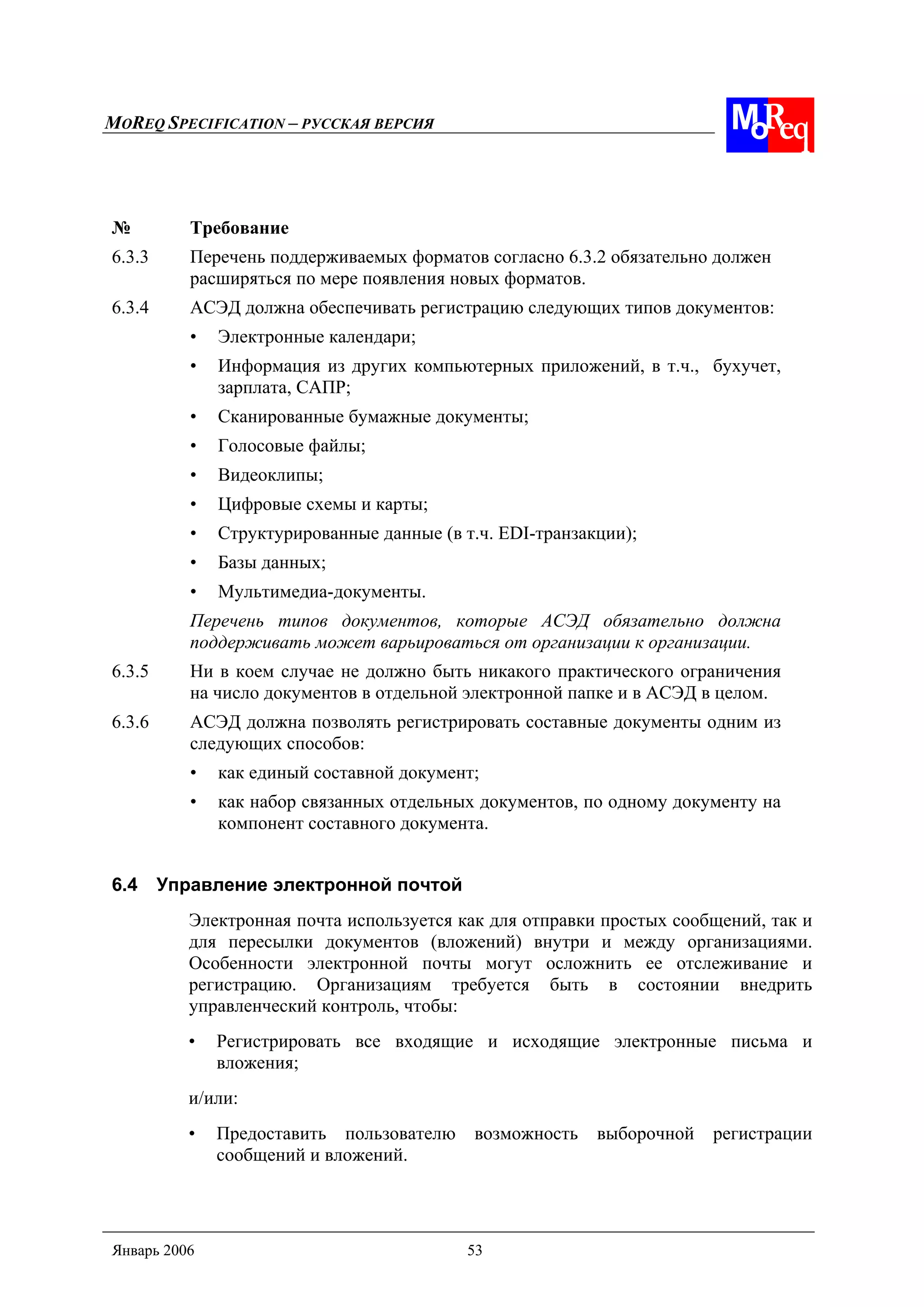 MOREQ SPECIFICATION – РУССКАЯ ВЕРСИЯ
Январь 2006 53
№ Требование
6.3.3 Перечень поддерживаемых форматов согласно 6.3.2 обязательно должен
расширяться по мере появления новых форматов.
6.3.4 АСЭД должна обеспечивать регистрацию следующих типов документов:
• Электронные календари;
• Информация из других компьютерных приложений, в т.ч., бухучет,
зарплата, САПР;
• Сканированные бумажные документы;
• Голосовые файлы;
• Видеоклипы;
• Цифровые схемы и карты;
• Структурированные данные (в т.ч. EDI-транзакции);
• Базы данных;
• Мультимедиа-документы.
Перечень типов документов, которые АСЭД обязательно должна
поддерживать может варьироваться от организации к организации.
6.3.5 Ни в коем случае не должно быть никакого практического ограничения
на число документов в отдельной электронной папке и в АСЭД в целом.
6.3.6 АСЭД должна позволять регистрировать составные документы одним из
следующих способов:
• как единый составной документ;
• как набор связанных отдельных документов, по одному документу на
компонент составного документа.
6.4 Управление электронной почтой
Электронная почта используется как для отправки простых сообщений, так и
для пересылки документов (вложений) внутри и между организациями.
Особенности электронной почты могут осложнить ее отслеживание и
регистрацию. Организациям требуется быть в состоянии внедрить
управленческий контроль, чтобы:
• Регистрировать все входящие и исходящие электронные письма и
вложения;
и/или:
• Предоставить пользователю возможность выборочной регистрации
сообщений и вложений.
 