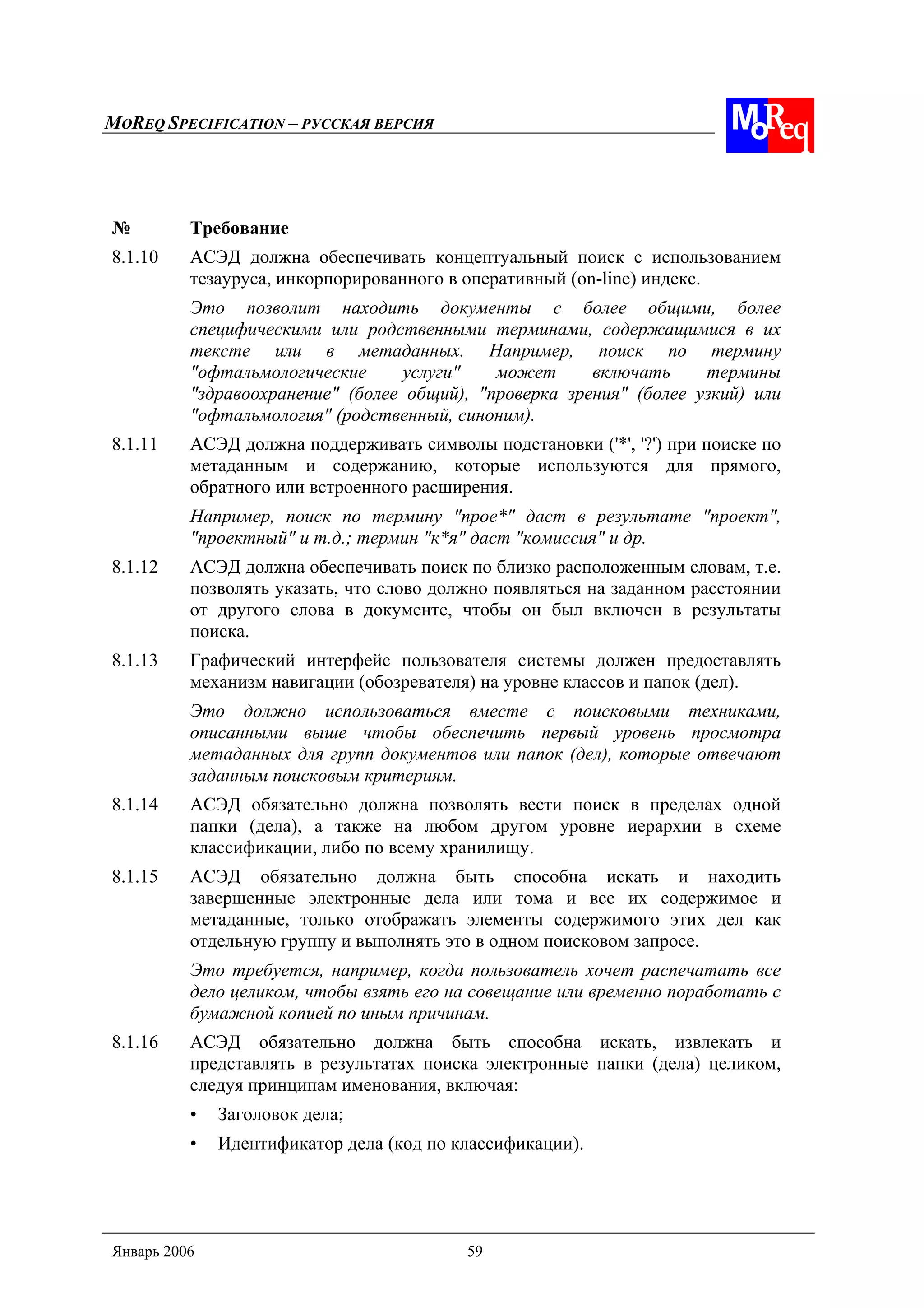 MOREQ SPECIFICATION – РУССКАЯ ВЕРСИЯ
Январь 2006 59
№ Требование
8.1.10 АСЭД должна обеспечивать концептуальный поиск с использованием
тезауруса, инкорпорированного в оперативный (on-line) индекс.
Это позволит находить документы с более общими, более
специфическими или родственными терминами, содержащимися в их
тексте или в метаданных. Например, поиск по термину
"офтальмологические услуги" может включать термины
"здравоохранение" (более общий), "проверка зрения" (более узкий) или
"офтальмология" (родственный, синоним).
8.1.11 АСЭД должна поддерживать символы подстановки ('*', '?') при поиске по
метаданным и содержанию, которые используются для прямого,
обратного или встроенного расширения.
Например, поиск по термину "прое*" даст в результате "проект",
"проектный" и т.д.; термин "к*я" даст "комиссия" и др.
8.1.12 АСЭД должна обеспечивать поиск по близко расположенным словам, т.е.
позволять указать, что слово должно появляться на заданном расстоянии
от другого слова в документе, чтобы он был включен в результаты
поиска.
8.1.13 Графический интерфейс пользователя системы должен предоставлять
механизм навигации (обозревателя) на уровне классов и папок (дел).
Это должно использоваться вместе с поисковыми техниками,
описанными выше чтобы обеспечить первый уровень просмотра
метаданных для групп документов или папок (дел), которые отвечают
заданным поисковым критериям.
8.1.14 АСЭД обязательно должна позволять вести поиск в пределах одной
папки (дела), а также на любом другом уровне иерархии в схеме
классификации, либо по всему хранилищу.
8.1.15 АСЭД обязательно должна быть способна искать и находить
завершенные электронные дела или тома и все их содержимое и
метаданные, только отображать элементы содержимого этих дел как
отдельную группу и выполнять это в одном поисковом запросе.
Это требуется, например, когда пользователь хочет распечатать все
дело целиком, чтобы взять его на совещание или временно поработать с
бумажной копией по иным причинам.
8.1.16 АСЭД обязательно должна быть способна искать, извлекать и
представлять в результатах поиска электронные папки (дела) целиком,
следуя принципам именования, включая:
• Заголовок дела;
• Идентификатор дела (код по классификации).
 