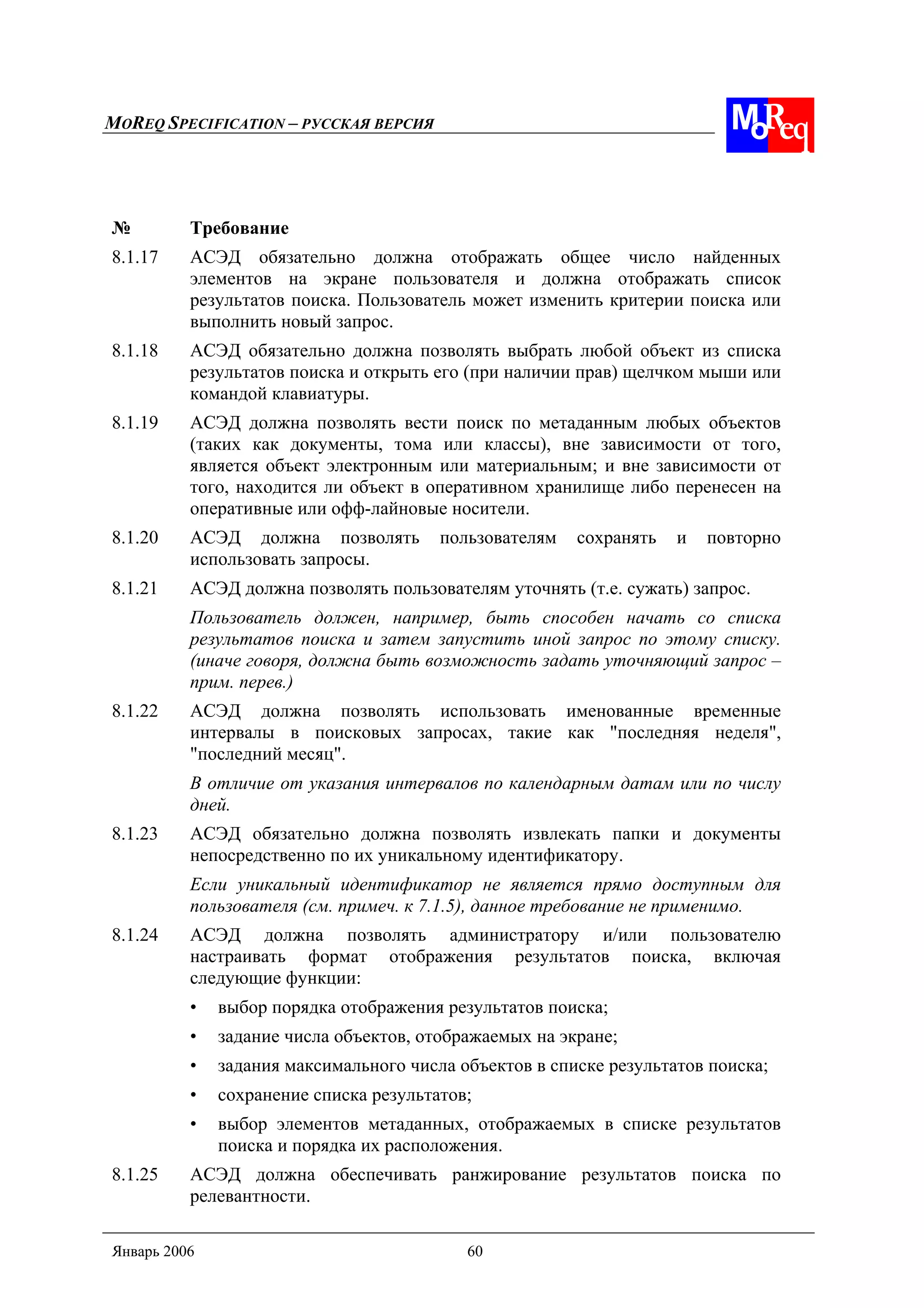 MOREQ SPECIFICATION – РУССКАЯ ВЕРСИЯ
Январь 2006 60
№ Требование
8.1.17 АСЭД обязательно должна отображать общее число найденных
элементов на экране пользователя и должна отображать список
результатов поиска. Пользователь может изменить критерии поиска или
выполнить новый запрос.
8.1.18 АСЭД обязательно должна позволять выбрать любой объект из списка
результатов поиска и открыть его (при наличии прав) щелчком мыши или
командой клавиатуры.
8.1.19 АСЭД должна позволять вести поиск по метаданным любых объектов
(таких как документы, тома или классы), вне зависимости от того,
является объект электронным или материальным; и вне зависимости от
того, находится ли объект в оперативном хранилище либо перенесен на
оперативные или офф-лайновые носители.
8.1.20 АСЭД должна позволять пользователям сохранять и повторно
использовать запросы.
8.1.21 АСЭД должна позволять пользователям уточнять (т.е. сужать) запрос.
Пользователь должен, например, быть способен начать со списка
результатов поиска и затем запустить иной запрос по этому списку.
(иначе говоря, должна быть возможность задать уточняющий запрос –
прим. перев.)
8.1.22 АСЭД должна позволять использовать именованные временные
интервалы в поисковых запросах, такие как "последняя неделя",
"последний месяц".
В отличие от указания интервалов по календарным датам или по числу
дней.
8.1.23 АСЭД обязательно должна позволять извлекать папки и документы
непосредственно по их уникальному идентификатору.
Если уникальный идентификатор не является прямо доступным для
пользователя (см. примеч. к 7.1.5), данное требование не применимо.
8.1.24 АСЭД должна позволять администратору и/или пользователю
настраивать формат отображения результатов поиска, включая
следующие функции:
• выбор порядка отображения результатов поиска;
• задание числа объектов, отображаемых на экране;
• задания максимального числа объектов в списке результатов поиска;
• сохранение списка результатов;
• выбор элементов метаданных, отображаемых в списке результатов
поиска и порядка их расположения.
8.1.25 АСЭД должна обеспечивать ранжирование результатов поиска по
релевантности.
 