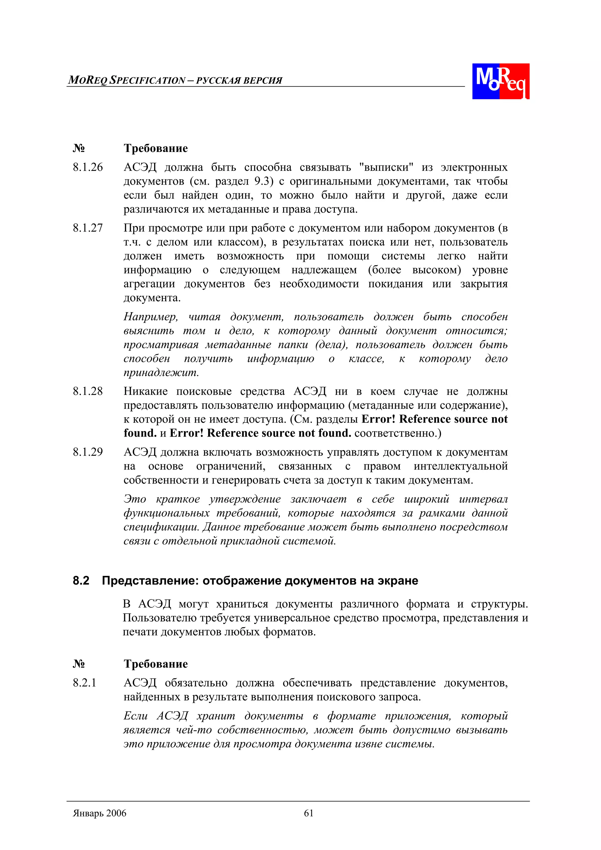 MOREQ SPECIFICATION – РУССКАЯ ВЕРСИЯ
Январь 2006 61
№ Требование
8.1.26 АСЭД должна быть способна связывать "выписки" из электронных
документов (см. раздел 9.3) с оригинальными документами, так чтобы
если был найден один, то можно было найти и другой, даже если
различаются их метаданные и права доступа.
8.1.27 При просмотре или при работе с документом или набором документов (в
т.ч. с делом или классом), в результатах поиска или нет, пользователь
должен иметь возможность при помощи системы легко найти
информацию о следующем надлежащем (более высоком) уровне
агрегации документов без необходимости покидания или закрытия
документа.
Например, читая документ, пользователь должен быть способен
выяснить том и дело, к которому данный документ относится;
просматривая метаданные папки (дела), пользователь должен быть
способен получить информацию о классе, к которому дело
принадлежит.
8.1.28 Никакие поисковые средства АСЭД ни в коем случае не должны
предоставлять пользователю информацию (метаданные или содержание),
к которой он не имеет доступа. (См. разделы Error! Reference source not
found. и Error! Reference source not found. соответственно.)
8.1.29 АСЭД должна включать возможность управлять доступом к документам
на основе ограничений, связанных с правом интеллектуальной
собственности и генерировать счета за доступ к таким документам.
Это краткое утверждение заключает в себе широкий интервал
функциональных требований, которые находятся за рамками данной
спецификации. Данное требование может быть выполнено посредством
связи с отдельной прикладной системой.
8.2 Представление: отображение документов на экране
В АСЭД могут храниться документы различного формата и структуры.
Пользователю требуется универсальное средство просмотра, представления и
печати документов любых форматов.
№ Требование
8.2.1 АСЭД обязательно должна обеспечивать представление документов,
найденных в результате выполнения поискового запроса.
Если АСЭД хранит документы в формате приложения, который
является чей-то собственностью, может быть допустимо вызывать
это приложение для просмотра документа извне системы.
 