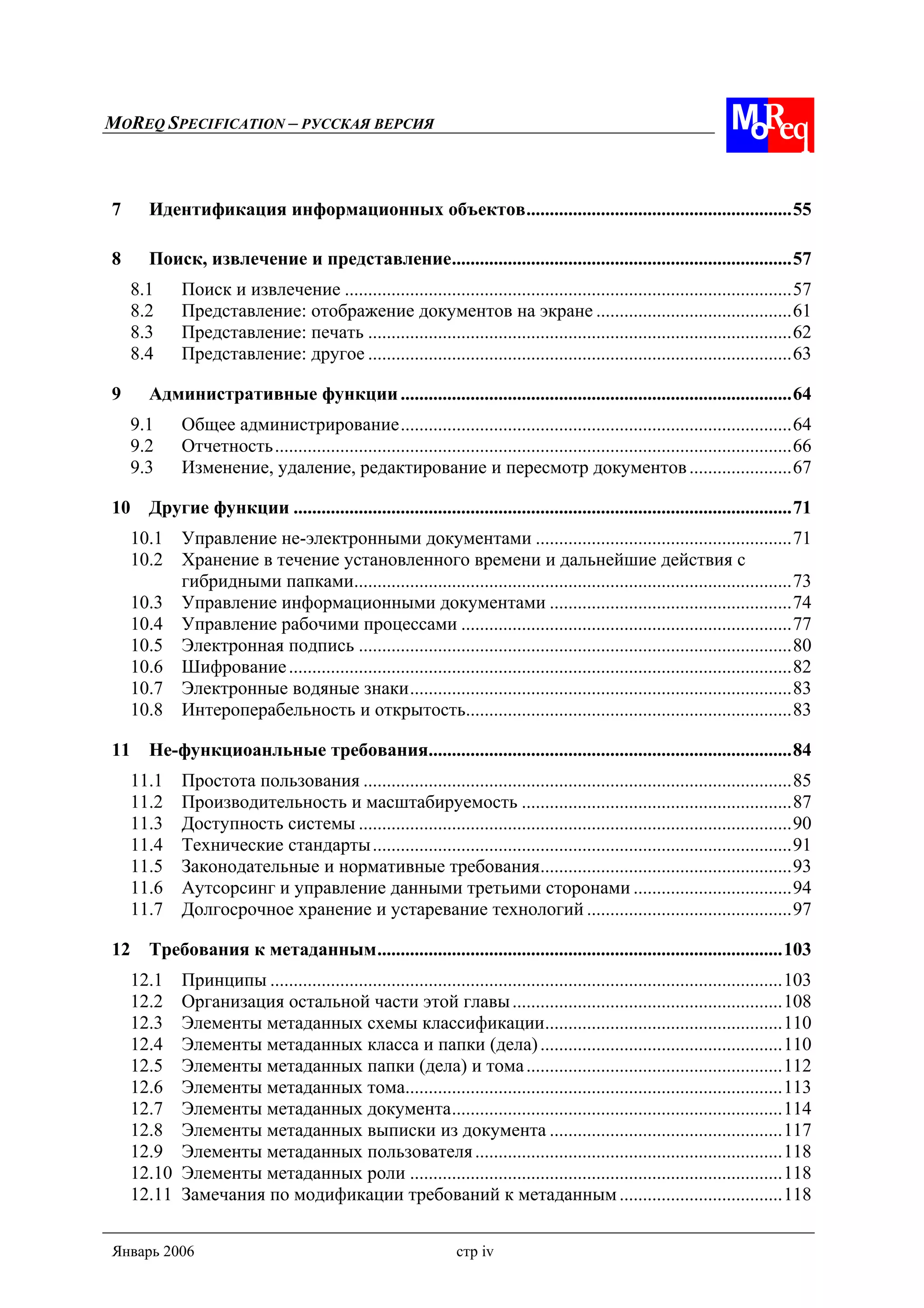 MOREQ SPECIFICATION – РУССКАЯ ВЕРСИЯ
Январь 2006 стр iv
7 Идентификация информационных объектов.........................................................55
8 Поиск, извлечение и представление.........................................................................57
8.1 Поиск и извлечение ................................................................................................57
8.2 Представление: отображение документов на экране ..........................................61
8.3 Представление: печать ...........................................................................................62
8.4 Представление: другое ...........................................................................................63
9 Административные функции....................................................................................64
9.1 Общее администрирование....................................................................................64
9.2 Отчетность...............................................................................................................66
9.3 Изменение, удаление, редактирование и пересмотр документов......................67
10 Другие функции ...........................................................................................................71
10.1 Управление не-электронными документами .......................................................71
10.2 Хранение в течение установленного времени и дальнейшие действия с
гибридными папками..............................................................................................73
10.3 Управление информационными документами ....................................................74
10.4 Управление рабочими процессами .......................................................................77
10.5 Электронная подпись .............................................................................................80
10.6 Шифрование............................................................................................................82
10.7 Электронные водяные знаки..................................................................................83
10.8 Интероперабельность и открытость......................................................................83
11 Не-функциоанльные требования..............................................................................84
11.1 Простота пользования ............................................................................................85
11.2 Производительность и масштабируемость ..........................................................87
11.3 Доступность системы .............................................................................................90
11.4 Технические стандарты..........................................................................................91
11.5 Законодательные и нормативные требования......................................................93
11.6 Аутсорсинг и управление данными третьими сторонами ..................................94
11.7 Долгосрочное хранение и устаревание технологий ............................................97
12 Требования к метаданным.......................................................................................103
12.1 Принципы ..............................................................................................................103
12.2 Организация остальной части этой главы..........................................................108
12.3 Элементы метаданных схемы классификации...................................................110
12.4 Элементы метаданных класса и папки (дела)....................................................110
12.5 Элементы метаданных папки (дела) и тома.......................................................112
12.6 Элементы метаданных тома.................................................................................113
12.7 Элементы метаданных документа.......................................................................114
12.8 Элементы метаданных выписки из документа ..................................................117
12.9 Элементы метаданных пользователя..................................................................118
12.10 Элементы метаданных роли ................................................................................118
12.11 Замечания по модификации требований к метаданным...................................118
 