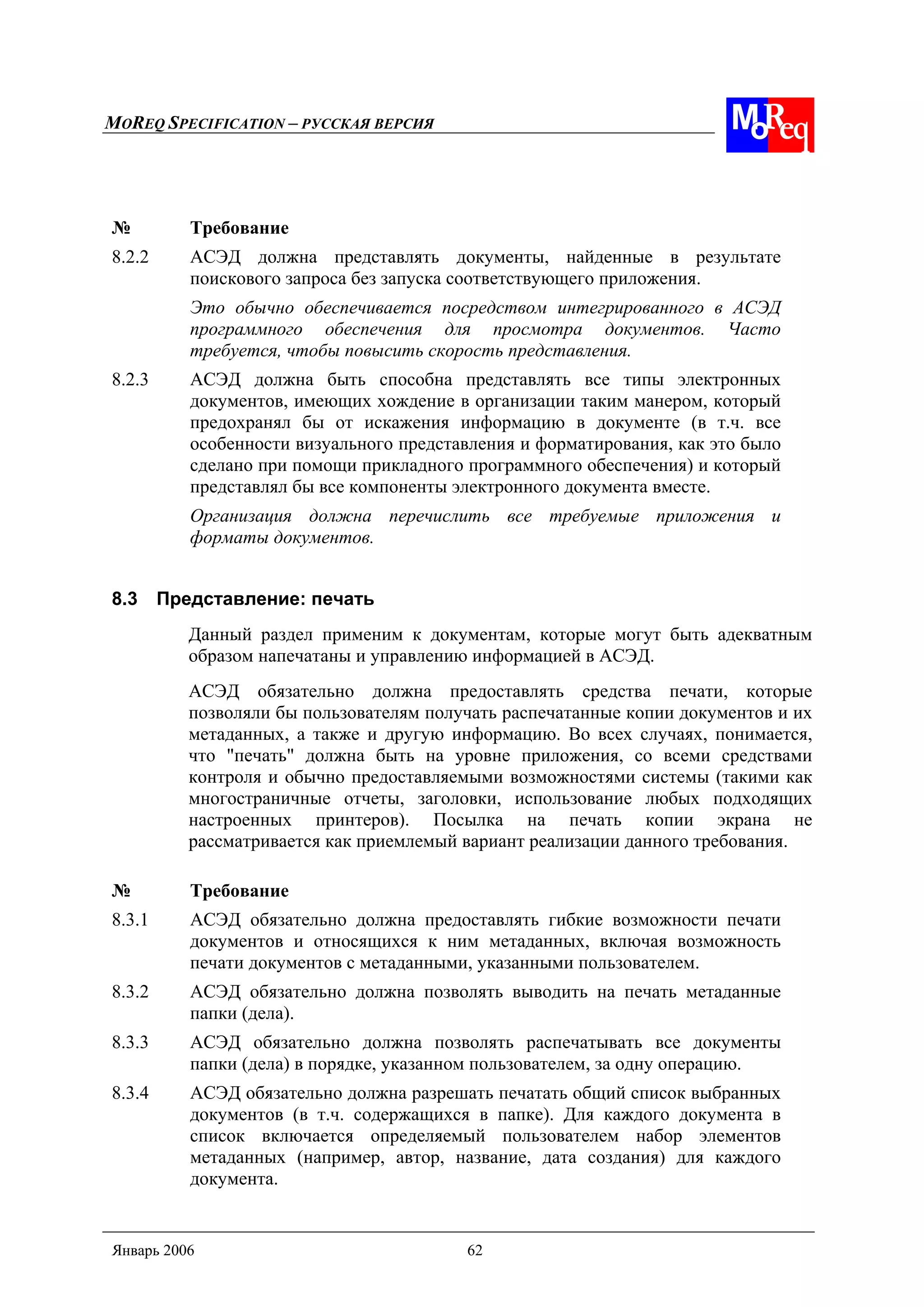 MOREQ SPECIFICATION – РУССКАЯ ВЕРСИЯ
Январь 2006 62
№ Требование
8.2.2 АСЭД должна представлять документы, найденные в результате
поискового запроса без запуска соответствующего приложения.
Это обычно обеспечивается посредством интегрированного в АСЭД
программного обеспечения для просмотра документов. Часто
требуется, чтобы повысить скорость представления.
8.2.3 АСЭД должна быть способна представлять все типы электронных
документов, имеющих хождение в организации таким манером, который
предохранял бы от искажения информацию в документе (в т.ч. все
особенности визуального представления и форматирования, как это было
сделано при помощи прикладного программного обеспечения) и который
представлял бы все компоненты электронного документа вместе.
Организация должна перечислить все требуемые приложения и
форматы документов.
8.3 Представление: печать
Данный раздел применим к документам, которые могут быть адекватным
образом напечатаны и управлению информацией в АСЭД.
АСЭД обязательно должна предоставлять средства печати, которые
позволяли бы пользователям получать распечатанные копии документов и их
метаданных, а также и другую информацию. Во всех случаях, понимается,
что "печать" должна быть на уровне приложения, со всеми средствами
контроля и обычно предоставляемыми возможностями системы (такими как
многостраничные отчеты, заголовки, использование любых подходящих
настроенных принтеров). Посылка на печать копии экрана не
рассматривается как приемлемый вариант реализации данного требования.
№ Требование
8.3.1 АСЭД обязательно должна предоставлять гибкие возможности печати
документов и относящихся к ним метаданных, включая возможность
печати документов с метаданными, указанными пользователем.
8.3.2 АСЭД обязательно должна позволять выводить на печать метаданные
папки (дела).
8.3.3 АСЭД обязательно должна позволять распечатывать все документы
папки (дела) в порядке, указанном пользователем, за одну операцию.
8.3.4 АСЭД обязательно должна разрешать печатать общий список выбранных
документов (в т.ч. содержащихся в папке). Для каждого документа в
список включается определяемый пользователем набор элементов
метаданных (например, автор, название, дата создания) для каждого
документа.
 