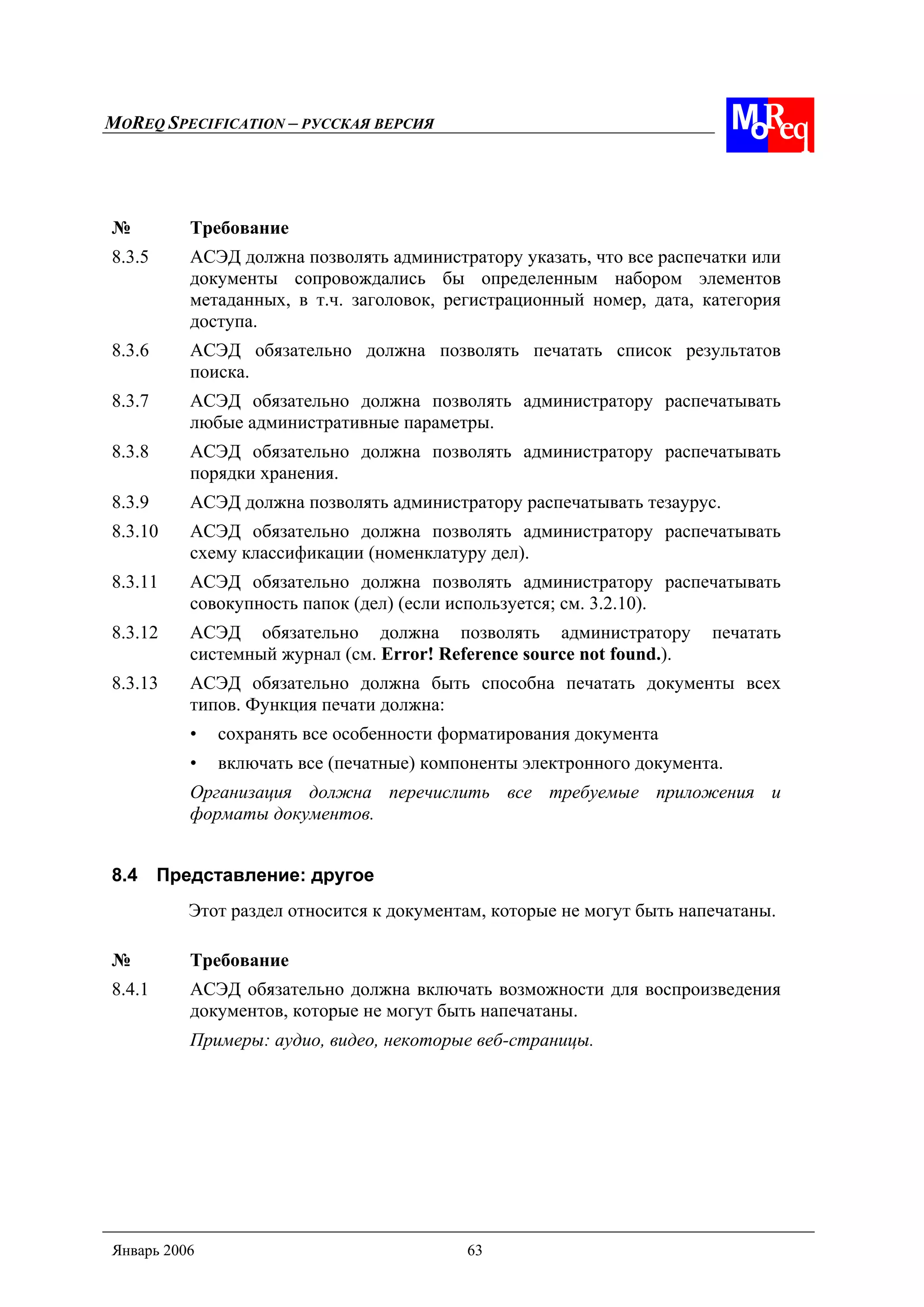 MOREQ SPECIFICATION – РУССКАЯ ВЕРСИЯ
Январь 2006 63
№ Требование
8.3.5 АСЭД должна позволять администратору указать, что все распечатки или
документы сопровождались бы определенным набором элементов
метаданных, в т.ч. заголовок, регистрационный номер, дата, категория
доступа.
8.3.6 АСЭД обязательно должна позволять печатать список результатов
поиска.
8.3.7 АСЭД обязательно должна позволять администратору распечатывать
любые административные параметры.
8.3.8 АСЭД обязательно должна позволять администратору распечатывать
порядки хранения.
8.3.9 АСЭД должна позволять администратору распечатывать тезаурус.
8.3.10 АСЭД обязательно должна позволять администратору распечатывать
схему классификации (номенклатуру дел).
8.3.11 АСЭД обязательно должна позволять администратору распечатывать
совокупность папок (дел) (если используется; см. 3.2.10).
8.3.12 АСЭД обязательно должна позволять администратору печатать
системный журнал (см. Error! Reference source not found.).
8.3.13 АСЭД обязательно должна быть способна печатать документы всех
типов. Функция печати должна:
• сохранять все особенности форматирования документа
• включать все (печатные) компоненты электронного документа.
Организация должна перечислить все требуемые приложения и
форматы документов.
8.4 Представление: другое
Этот раздел относится к документам, которые не могут быть напечатаны.
№ Требование
8.4.1 АСЭД обязательно должна включать возможности для воспроизведения
документов, которые не могут быть напечатаны.
Примеры: аудио, видео, некоторые веб-страницы.
 