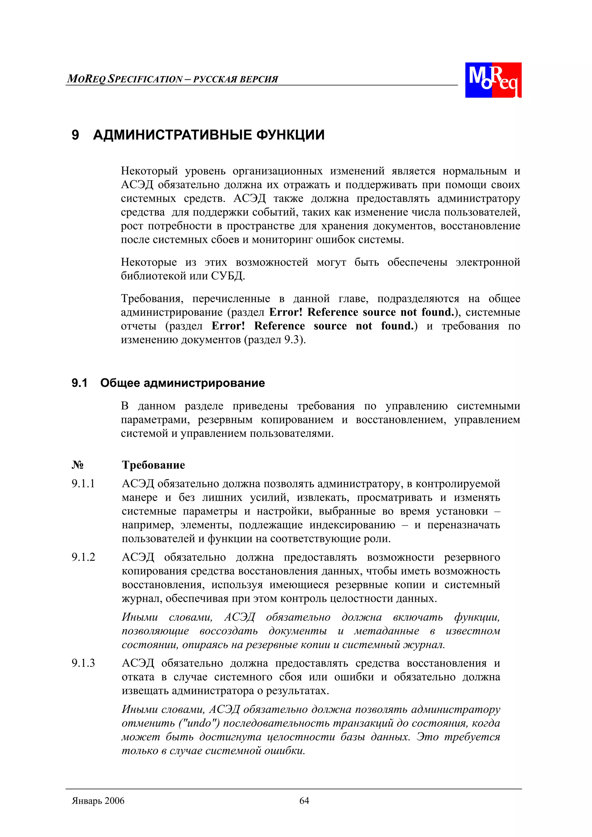MOREQ SPECIFICATION – РУССКАЯ ВЕРСИЯ
Январь 2006 64
9 АДМИНИСТРАТИВНЫЕ ФУНКЦИИ
Некоторый уровень организационных изменений является нормальным и
АСЭД обязательно должна их отражать и поддерживать при помощи своих
системных средств. АСЭД также должна предоставлять администратору
средства для поддержки событий, таких как изменение числа пользователей,
рост потребности в пространстве для хранения документов, восстановление
после системных сбоев и мониторинг ошибок системы.
Некоторые из этих возможностей могут быть обеспечены электронной
библиотекой или СУБД.
Требования, перечисленные в данной главе, подразделяются на общее
администрирование (раздел Error! Reference source not found.), системные
отчеты (раздел Error! Reference source not found.) и требования по
изменению документов (раздел 9.3).
9.1 Общее администрирование
В данном разделе приведены требования по управлению системными
параметрами, резервным копированием и восстановлением, управлением
системой и управлением пользователями.
№ Требование
9.1.1 АСЭД обязательно должна позволять администратору, в контролируемой
манере и без лишних усилий, извлекать, просматривать и изменять
системные параметры и настройки, выбранные во время установки –
например, элементы, подлежащие индексированию – и переназначать
пользователей и функции на соответствующие роли.
9.1.2 АСЭД обязательно должна предоставлять возможности резервного
копирования средства восстановления данных, чтобы иметь возможность
восстановления, используя имеющиеся резервные копии и системный
журнал, обеспечивая при этом контроль целостности данных.
Иными словами, АСЭД обязательно должна включать функции,
позволяющие воссоздать документы и метаданные в известном
состоянии, опираясь на резервные копии и системный журнал.
9.1.3 АСЭД обязательно должна предоставлять средства восстановления и
отката в случае системного сбоя или ошибки и обязательно должна
извещать администратора о результатах.
Иными словами, АСЭД обязательно должна позволять администратору
отменить ("undo") последовательность транзакций до состояния, когда
может быть достигнута целостности базы данных. Это требуется
только в случае системной ошибки.
 
