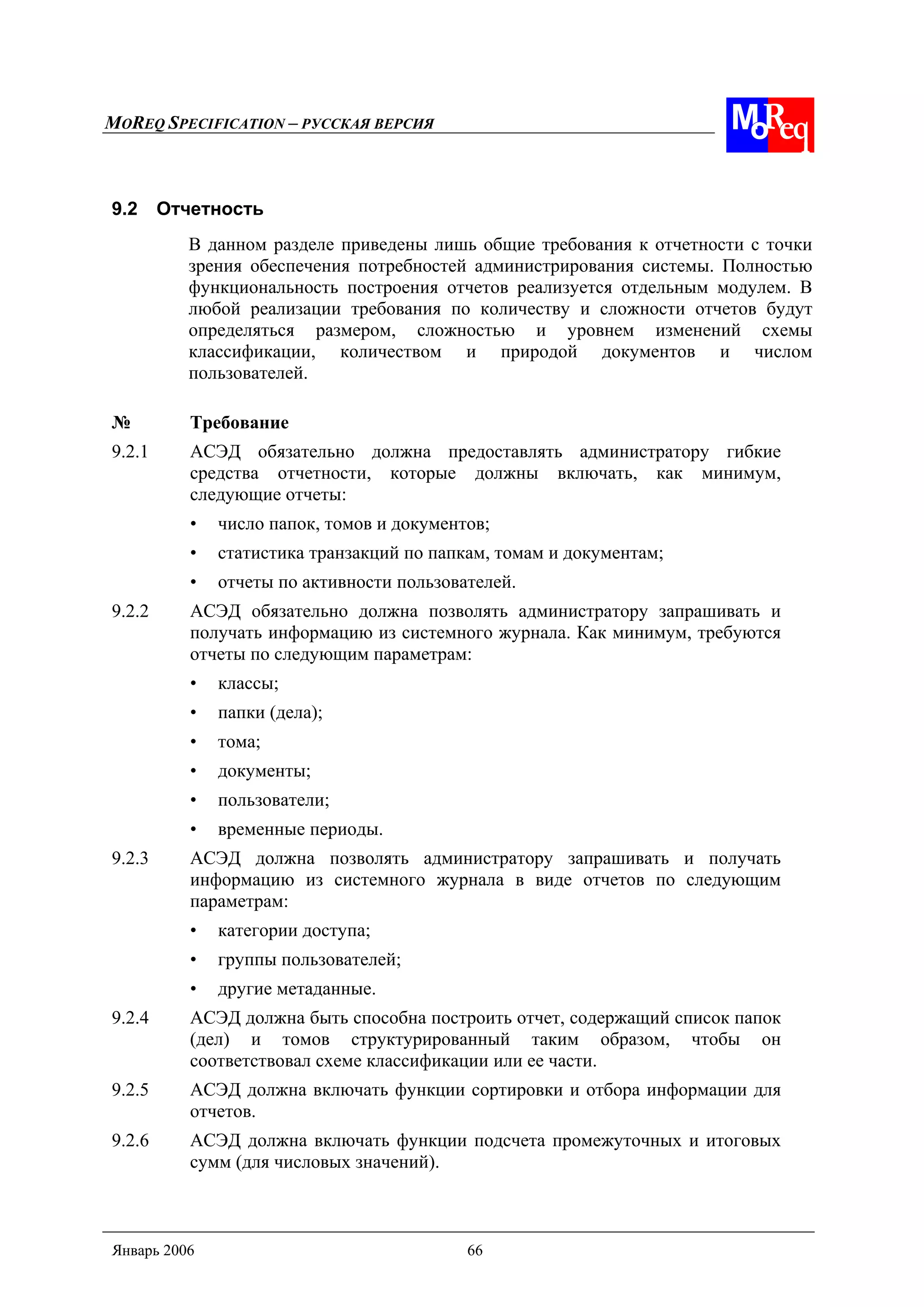 MOREQ SPECIFICATION – РУССКАЯ ВЕРСИЯ
Январь 2006 66
9.2 Отчетность
В данном разделе приведены лишь общие требования к отчетности с точки
зрения обеспечения потребностей администрирования системы. Полностью
функциональность построения отчетов реализуется отдельным модулем. В
любой реализации требования по количеству и сложности отчетов будут
определяться размером, сложностью и уровнем изменений схемы
классификации, количеством и природой документов и числом
пользователей.
№ Требование
9.2.1 АСЭД обязательно должна предоставлять администратору гибкие
средства отчетности, которые должны включать, как минимум,
следующие отчеты:
• число папок, томов и документов;
• статистика транзакций по папкам, томам и документам;
• отчеты по активности пользователей.
9.2.2 АСЭД обязательно должна позволять администратору запрашивать и
получать информацию из системного журнала. Как минимум, требуются
отчеты по следующим параметрам:
• классы;
• папки (дела);
• тома;
• документы;
• пользователи;
• временные периоды.
9.2.3 АСЭД должна позволять администратору запрашивать и получать
информацию из системного журнала в виде отчетов по следующим
параметрам:
• категории доступа;
• группы пользователей;
• другие метаданные.
9.2.4 АСЭД должна быть способна построить отчет, содержащий список папок
(дел) и томов структурированный таким образом, чтобы он
соответствовал схеме классификации или ее части.
9.2.5 АСЭД должна включать функции сортировки и отбора информации для
отчетов.
9.2.6 АСЭД должна включать функции подсчета промежуточных и итоговых
сумм (для числовых значений).
 