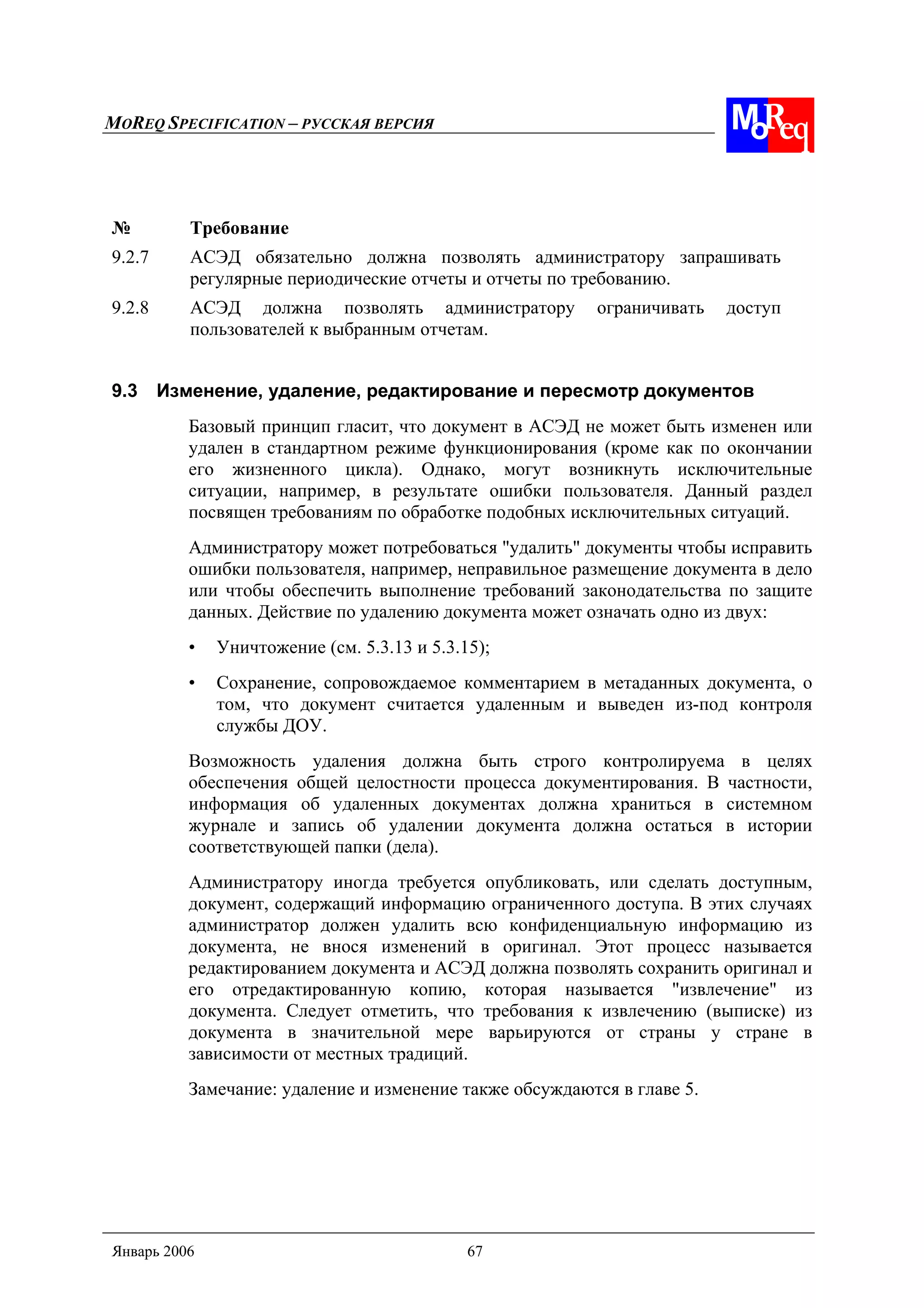 MOREQ SPECIFICATION – РУССКАЯ ВЕРСИЯ
Январь 2006 67
№ Требование
9.2.7 АСЭД обязательно должна позволять администратору запрашивать
регулярные периодические отчеты и отчеты по требованию.
9.2.8 АСЭД должна позволять администратору ограничивать доступ
пользователей к выбранным отчетам.
9.3 Изменение, удаление, редактирование и пересмотр документов
Базовый принцип гласит, что документ в АСЭД не может быть изменен или
удален в стандартном режиме функционирования (кроме как по окончании
его жизненного цикла). Однако, могут возникнуть исключительные
ситуации, например, в результате ошибки пользователя. Данный раздел
посвящен требованиям по обработке подобных исключительных ситуаций.
Администратору может потребоваться "удалить" документы чтобы исправить
ошибки пользователя, например, неправильное размещение документа в дело
или чтобы обеспечить выполнение требований законодательства по защите
данных. Действие по удалению документа может означать одно из двух:
• Уничтожение (см. 5.3.13 и 5.3.15);
• Сохранение, сопровождаемое комментарием в метаданных документа, о
том, что документ считается удаленным и выведен из-под контроля
службы ДОУ.
Возможность удаления должна быть строго контролируема в целях
обеспечения общей целостности процесса документирования. В частности,
информация об удаленных документах должна храниться в системном
журнале и запись об удалении документа должна остаться в истории
соответствующей папки (дела).
Администратору иногда требуется опубликовать, или сделать доступным,
документ, содержащий информацию ограниченного доступа. В этих случаях
администратор должен удалить всю конфиденциальную информацию из
документа, не внося изменений в оригинал. Этот процесс называется
редактированием документа и АСЭД должна позволять сохранить оригинал и
его отредактированную копию, которая называется "извлечение" из
документа. Следует отметить, что требования к извлечению (выписке) из
документа в значительной мере варьируются от страны у стране в
зависимости от местных традиций.
Замечание: удаление и изменение также обсуждаются в главе 5.
 