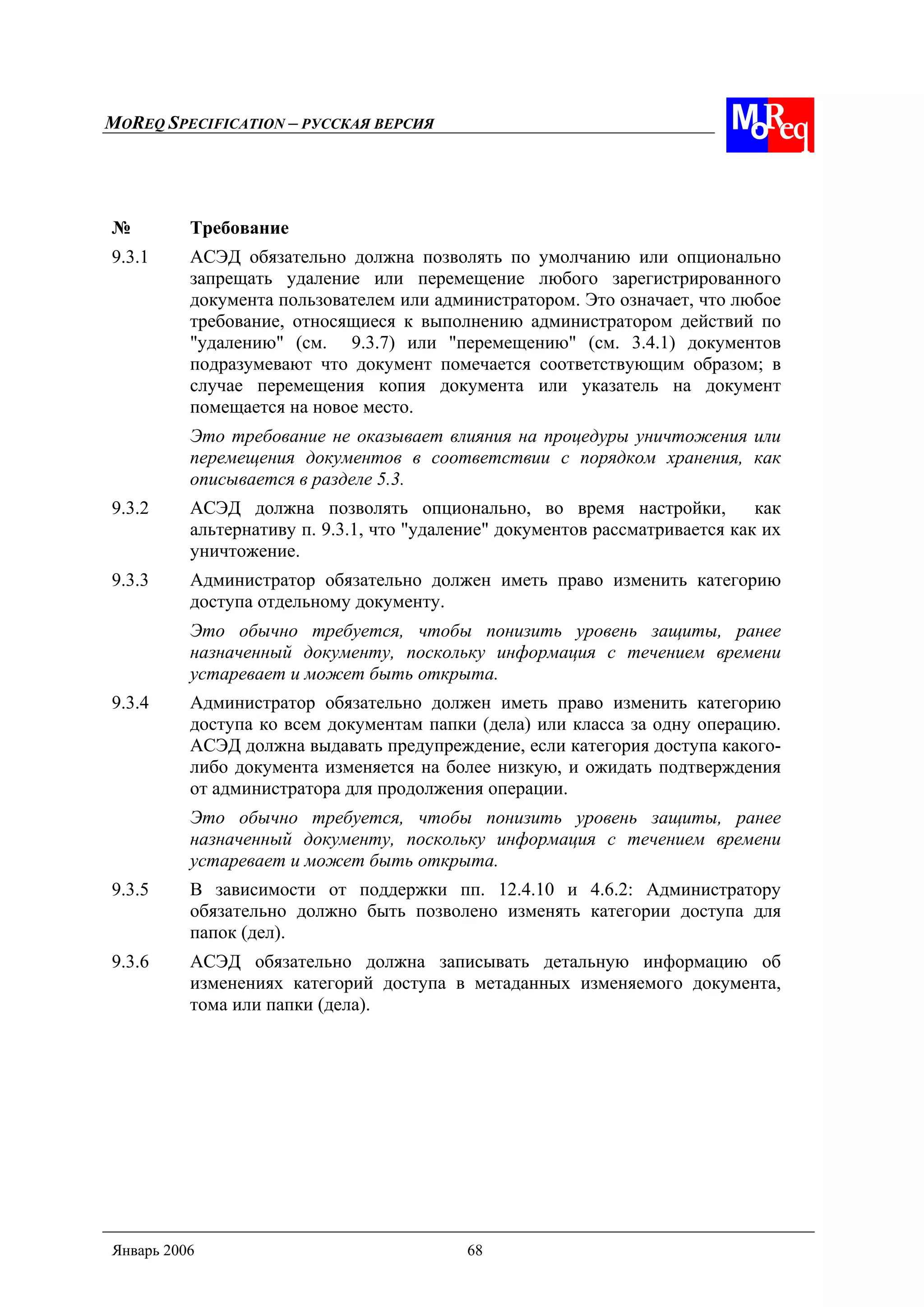 MOREQ SPECIFICATION – РУССКАЯ ВЕРСИЯ
Январь 2006 68
№ Требование
9.3.1 АСЭД обязательно должна позволять по умолчанию или опционально
запрещать удаление или перемещение любого зарегистрированного
документа пользователем или администратором. Это означает, что любое
требование, относящиеся к выполнению администратором действий по
"удалению" (см. 9.3.7) или "перемещению" (см. 3.4.1) документов
подразумевают что документ помечается соответствующим образом; в
случае перемещения копия документа или указатель на документ
помещается на новое место.
Это требование не оказывает влияния на процедуры уничтожения или
перемещения документов в соответствии с порядком хранения, как
описывается в разделе 5.3.
9.3.2 АСЭД должна позволять опционально, во время настройки, как
альтернативу п. 9.3.1, что "удаление" документов рассматривается как их
уничтожение.
9.3.3 Администратор обязательно должен иметь право изменить категорию
доступа отдельному документу.
Это обычно требуется, чтобы понизить уровень защиты, ранее
назначенный документу, поскольку информация с течением времени
устаревает и может быть открыта.
9.3.4 Администратор обязательно должен иметь право изменить категорию
доступа ко всем документам папки (дела) или класса за одну операцию.
АСЭД должна выдавать предупреждение, если категория доступа какого-
либо документа изменяется на более низкую, и ожидать подтверждения
от администратора для продолжения операции.
Это обычно требуется, чтобы понизить уровень защиты, ранее
назначенный документу, поскольку информация с течением времени
устаревает и может быть открыта.
9.3.5 В зависимости от поддержки пп. 12.4.10 и 4.6.2: Администратору
обязательно должно быть позволено изменять категории доступа для
папок (дел).
9.3.6 АСЭД обязательно должна записывать детальную информацию об
изменениях категорий доступа в метаданных изменяемого документа,
тома или папки (дела).
 