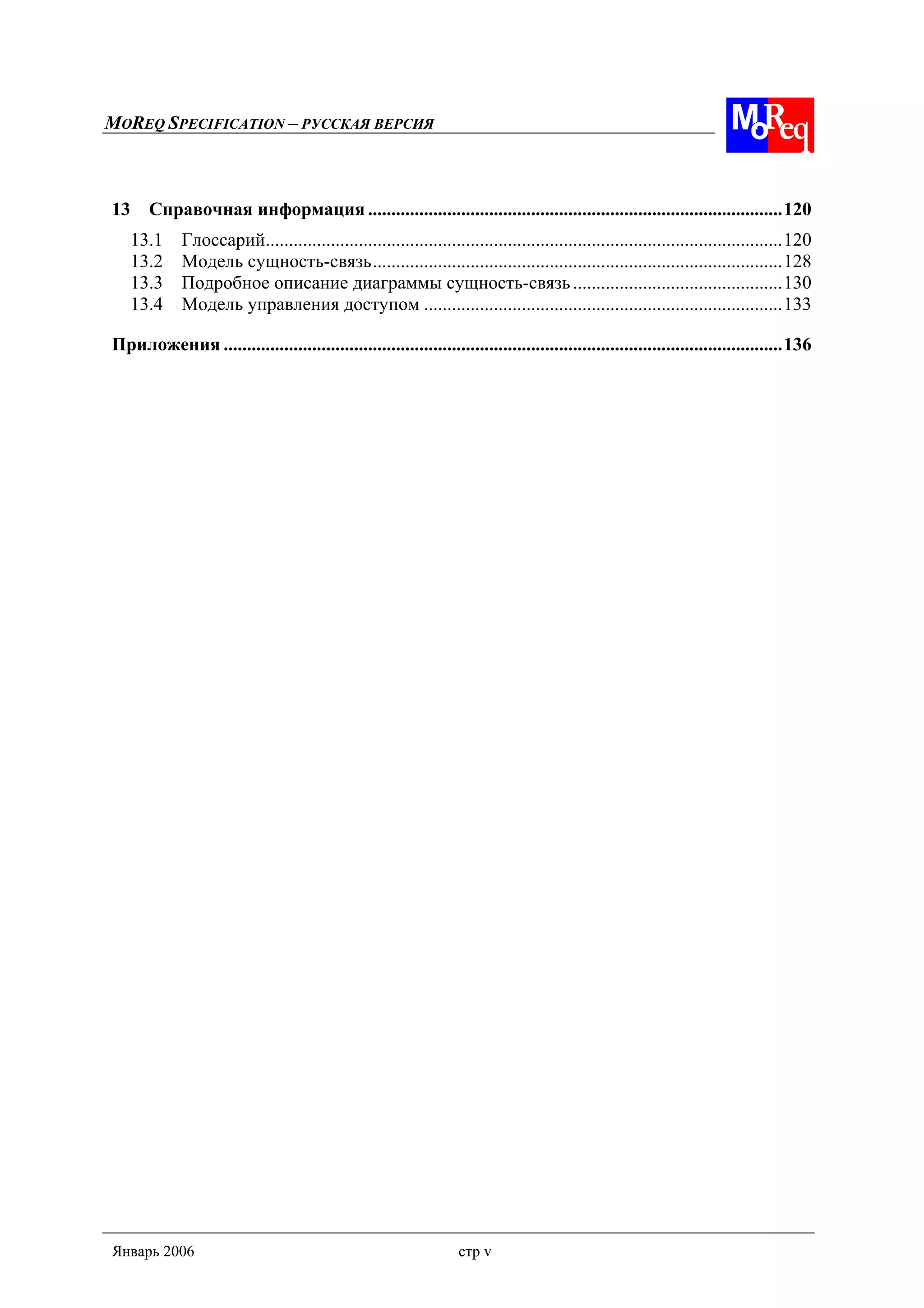 MOREQ SPECIFICATION – РУССКАЯ ВЕРСИЯ
Январь 2006 стр v
13 Справочная информация .........................................................................................120
13.1 Глоссарий...............................................................................................................120
13.2 Модель сущность-связь........................................................................................128
13.3 Подробное описание диаграммы сущность-связь.............................................130
13.4 Модель управления доступом .............................................................................133
Приложения ........................................................................................................................136
 