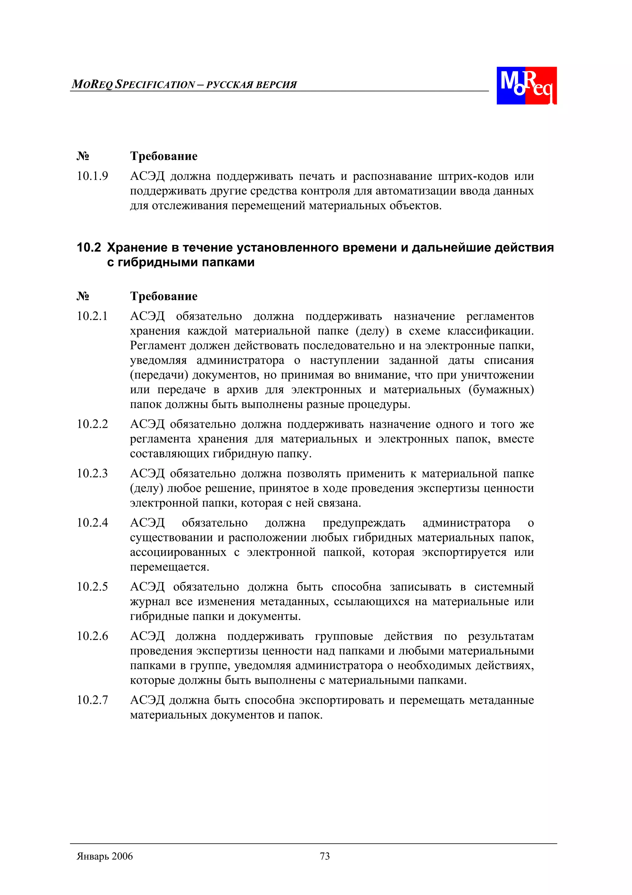 MOREQ SPECIFICATION – РУССКАЯ ВЕРСИЯ
Январь 2006 73
№ Требование
10.1.9 АСЭД должна поддерживать печать и распознавание штрих-кодов или
поддерживать другие средства контроля для автоматизации ввода данных
для отслеживания перемещений материальных объектов.
10.2 Хранение в течение установленного времени и дальнейшие действия
с гибридными папками
№ Требование
10.2.1 АСЭД обязательно должна поддерживать назначение регламентов
хранения каждой материальной папке (делу) в схеме классификации.
Регламент должен действовать последовательно и на электронные папки,
уведомляя администратора о наступлении заданной даты списания
(передачи) документов, но принимая во внимание, что при уничтожении
или передаче в архив для электронных и материальных (бумажных)
папок должны быть выполнены разные процедуры.
10.2.2 АСЭД обязательно должна поддерживать назначение одного и того же
регламента хранения для материальных и электронных папок, вместе
составляющих гибридную папку.
10.2.3 АСЭД обязательно должна позволять применить к материальной папке
(делу) любое решение, принятое в ходе проведения экспертизы ценности
электронной папки, которая с ней связана.
10.2.4 АСЭД обязательно должна предупреждать администратора о
существовании и расположении любых гибридных материальных папок,
ассоциированных с электронной папкой, которая экспортируется или
перемещается.
10.2.5 АСЭД обязательно должна быть способна записывать в системный
журнал все изменения метаданных, ссылающихся на материальные или
гибридные папки и документы.
10.2.6 АСЭД должна поддерживать групповые действия по результатам
проведения экспертизы ценности над папками и любыми материальными
папками в группе, уведомляя администратора о необходимых действиях,
которые должны быть выполнены с материальными папками.
10.2.7 АСЭД должна быть способна экспортировать и перемещать метаданные
материальных документов и папок.
 