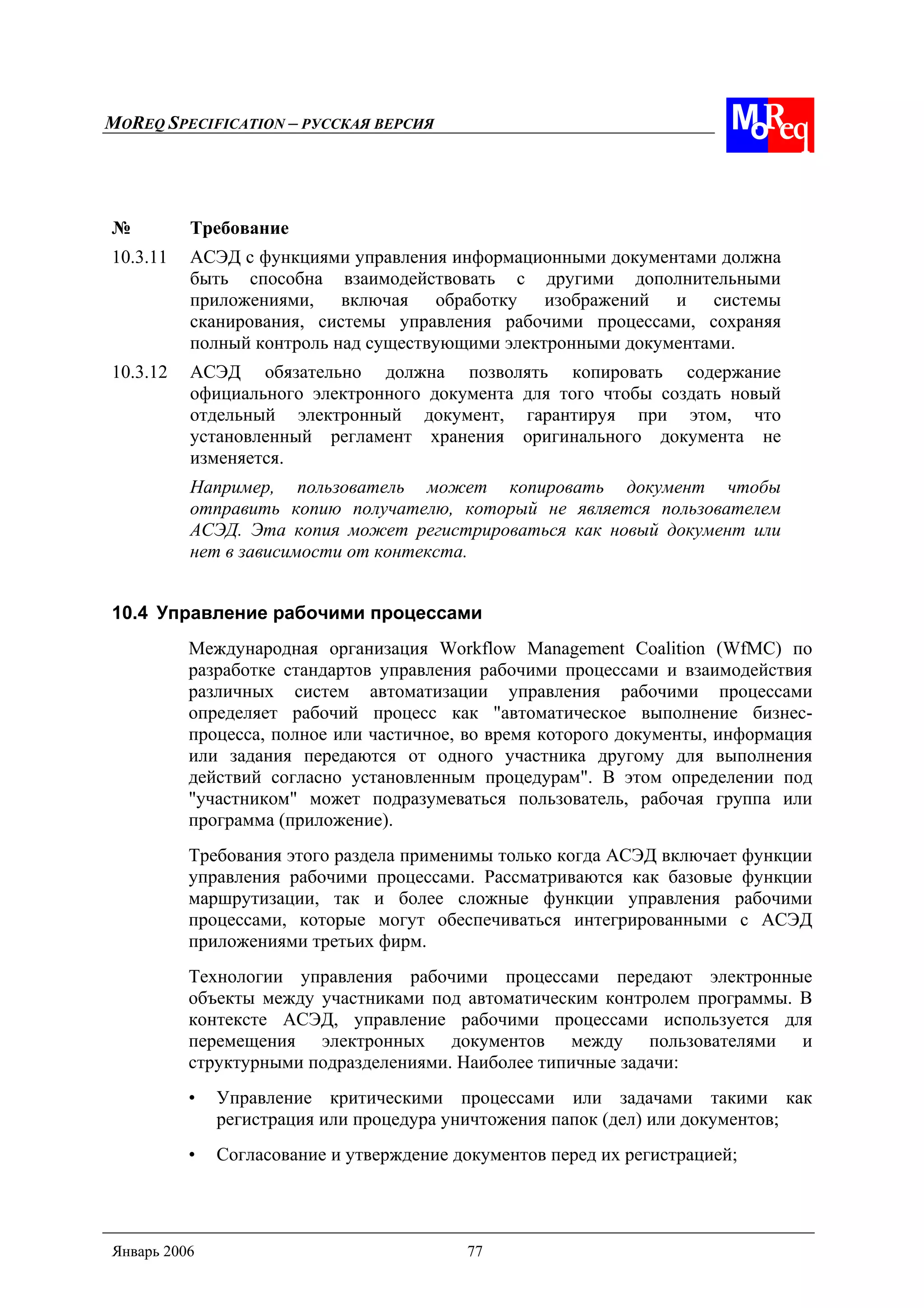 MOREQ SPECIFICATION – РУССКАЯ ВЕРСИЯ
Январь 2006 77
№ Требование
10.3.11 АСЭД с функциями управления информационными документами должна
быть способна взаимодействовать с другими дополнительными
приложениями, включая обработку изображений и системы
сканирования, системы управления рабочими процессами, сохраняя
полный контроль над существующими электронными документами.
10.3.12 АСЭД обязательно должна позволять копировать содержание
официального электронного документа для того чтобы создать новый
отдельный электронный документ, гарантируя при этом, что
установленный регламент хранения оригинального документа не
изменяется.
Например, пользователь может копировать документ чтобы
отправить копию получателю, который не является пользователем
АСЭД. Эта копия может регистрироваться как новый документ или
нет в зависимости от контекста.
10.4 Управление рабочими процессами
Международная организация Workflow Management Coalition (WfMC) по
разработке стандартов управления рабочими процессами и взаимодействия
различных систем автоматизации управления рабочими процессами
определяет рабочий процесс как "автоматическое выполнение бизнес-
процесса, полное или частичное, во время которого документы, информация
или задания передаются от одного участника другому для выполнения
действий согласно установленным процедурам". В этом определении под
"участником" может подразумеваться пользователь, рабочая группа или
программа (приложение).
Требования этого раздела применимы только когда АСЭД включает функции
управления рабочими процессами. Рассматриваются как базовые функции
маршрутизации, так и более сложные функции управления рабочими
процессами, которые могут обеспечиваться интегрированными с АСЭД
приложениями третьих фирм.
Технологии управления рабочими процессами передают электронные
объекты между участниками под автоматическим контролем программы. В
контексте АСЭД, управление рабочими процессами используется для
перемещения электронных документов между пользователями и
структурными подразделениями. Наиболее типичные задачи:
• Управление критическими процессами или задачами такими как
регистрация или процедура уничтожения папок (дел) или документов;
• Согласование и утверждение документов перед их регистрацией;
 