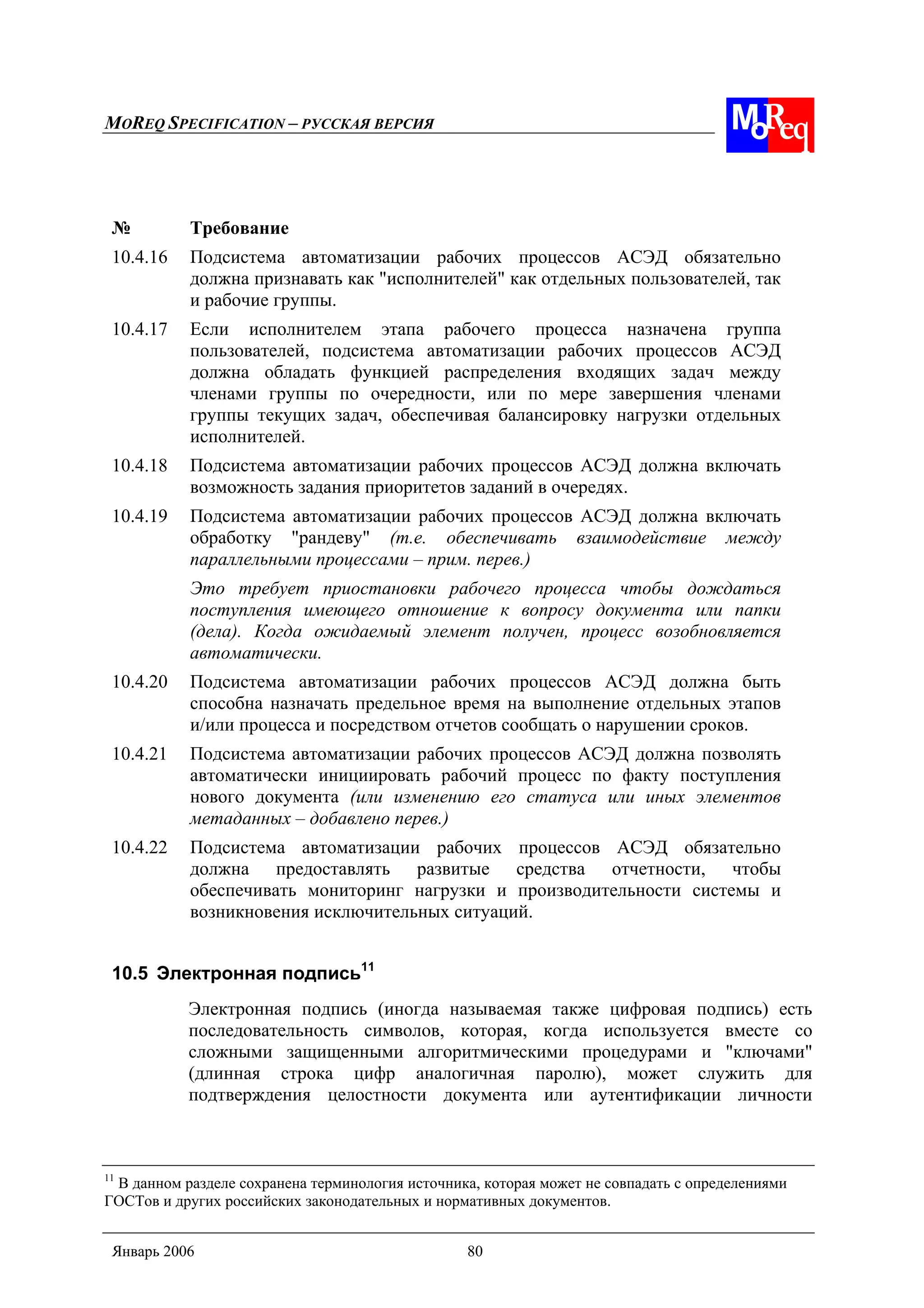 MOREQ SPECIFICATION – РУССКАЯ ВЕРСИЯ
Январь 2006 80
№ Требование
10.4.16 Подсистема автоматизации рабочих процессов АСЭД обязательно
должна признавать как "исполнителей" как отдельных пользователей, так
и рабочие группы.
10.4.17 Если исполнителем этапа рабочего процесса назначена группа
пользователей, подсистема автоматизации рабочих процессов АСЭД
должна обладать функцией распределения входящих задач между
членами группы по очередности, или по мере завершения членами
группы текущих задач, обеспечивая балансировку нагрузки отдельных
исполнителей.
10.4.18 Подсистема автоматизации рабочих процессов АСЭД должна включать
возможность задания приоритетов заданий в очередях.
10.4.19 Подсистема автоматизации рабочих процессов АСЭД должна включать
обработку "рандеву" (т.е. обеспечивать взаимодействие между
параллельными процессами – прим. перев.)
Это требует приостановки рабочего процесса чтобы дождаться
поступления имеющего отношение к вопросу документа или папки
(дела). Когда ожидаемый элемент получен, процесс возобновляется
автоматически.
10.4.20 Подсистема автоматизации рабочих процессов АСЭД должна быть
способна назначать предельное время на выполнение отдельных этапов
и/или процесса и посредством отчетов сообщать о нарушении сроков.
10.4.21 Подсистема автоматизации рабочих процессов АСЭД должна позволять
автоматически инициировать рабочий процесс по факту поступления
нового документа (или изменению его статуса или иных элементов
метаданных – добавлено перев.)
10.4.22 Подсистема автоматизации рабочих процессов АСЭД обязательно
должна предоставлять развитые средства отчетности, чтобы
обеспечивать мониторинг нагрузки и производительности системы и
возникновения исключительных ситуаций.
10.5 Электронная подпись11
Электронная подпись (иногда называемая также цифровая подпись) есть
последовательность символов, которая, когда используется вместе со
сложными защищенными алгоритмическими процедурами и "ключами"
(длинная строка цифр аналогичная паролю), может служить для
подтверждения целостности документа или аутентификации личности
11
В данном разделе сохранена терминология источника, которая может не совпадать с определениями
ГОСТов и других российских законодательных и нормативных документов.
 