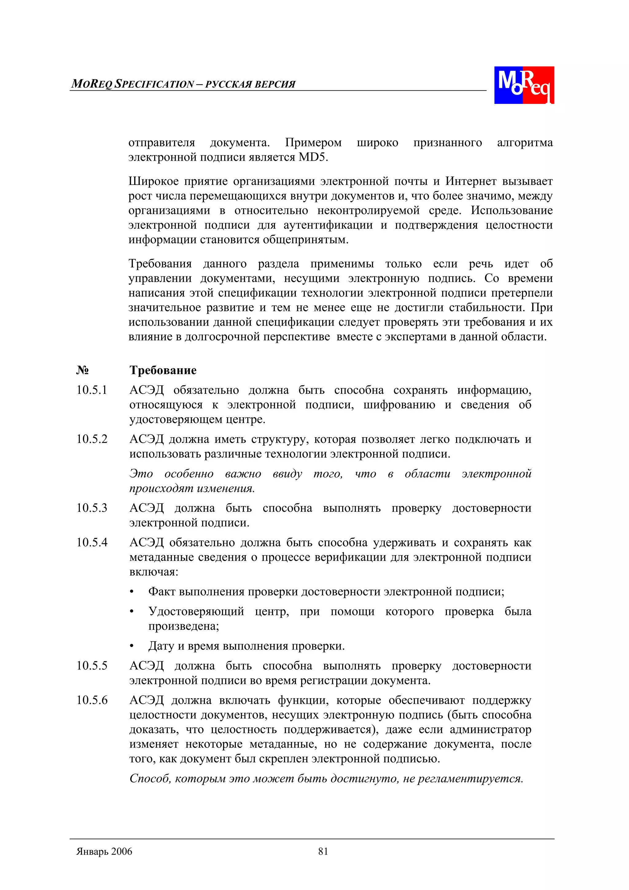 MOREQ SPECIFICATION – РУССКАЯ ВЕРСИЯ
Январь 2006 81
отправителя документа. Примером широко признанного алгоритма
электронной подписи является MD5.
Широкое приятие организациями электронной почты и Интернет вызывает
рост числа перемещающихся внутри документов и, что более значимо, между
организациями в относительно неконтролируемой среде. Использование
электронной подписи для аутентификации и подтверждения целостности
информации становится общепринятым.
Требования данного раздела применимы только если речь идет об
управлении документами, несущими электронную подпись. Со времени
написания этой спецификации технологии электронной подписи претерпели
значительное развитие и тем не менее еще не достигли стабильности. При
использовании данной спецификации следует проверять эти требования и их
влияние в долгосрочной перспективе вместе с экспертами в данной области.
№ Требование
10.5.1 АСЭД обязательно должна быть способна сохранять информацию,
относящуюся к электронной подписи, шифрованию и сведения об
удостоверяющем центре.
10.5.2 АСЭД должна иметь структуру, которая позволяет легко подключать и
использовать различные технологии электронной подписи.
Это особенно важно ввиду того, что в области электронной
происходят изменения.
10.5.3 АСЭД должна быть способна выполнять проверку достоверности
электронной подписи.
10.5.4 АСЭД обязательно должна быть способна удерживать и сохранять как
метаданные сведения о процессе верификации для электронной подписи
включая:
• Факт выполнения проверки достоверности электронной подписи;
• Удостоверяющий центр, при помощи которого проверка была
произведена;
• Дату и время выполнения проверки.
10.5.5 АСЭД должна быть способна выполнять проверку достоверности
электронной подписи во время регистрации документа.
10.5.6 АСЭД должна включать функции, которые обеспечивают поддержку
целостности документов, несущих электронную подпись (быть способна
доказать, что целостность поддерживается), даже если администратор
изменяет некоторые метаданные, но не содержание документа, после
того, как документ был скреплен электронной подписью.
Способ, которым это может быть достигнуто, не регламентируется.
 