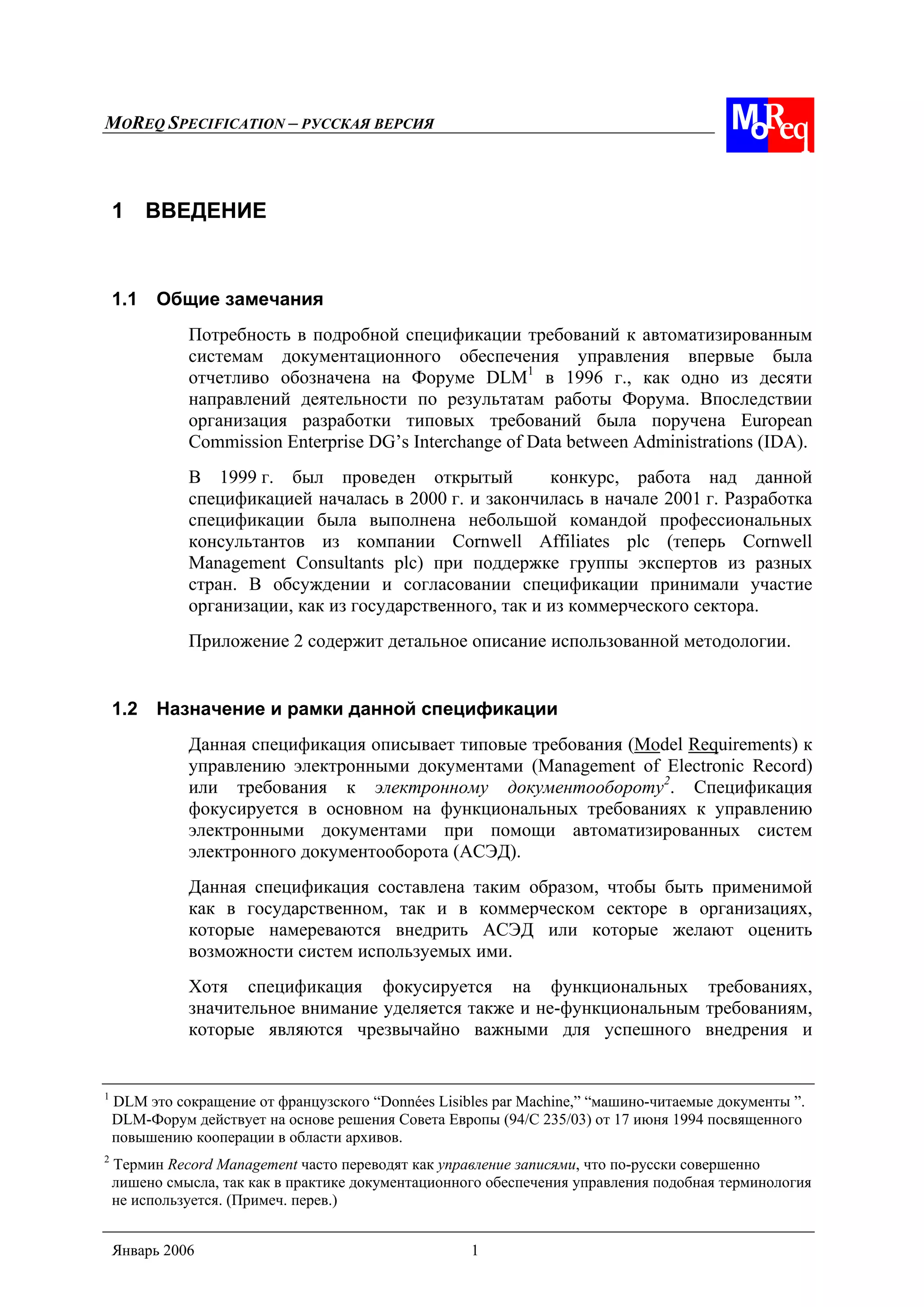MOREQ SPECIFICATION – РУССКАЯ ВЕРСИЯ
Январь 2006 1
1 ВВЕДЕНИЕ
1.1 Общие замечания
Потребность в подробной спецификации требований к автоматизированным
системам документационного обеспечения управления впервые была
отчетливо обозначена на Форуме DLM1
в 1996 г., как одно из десяти
направлений деятельности по результатам работы Форума. Впоследствии
организация разработки типовых требований была поручена European
Commission Enterprise DG’s Interchange of Data between Administrations (IDA).
В 1999 г. был проведен открытый конкурс, работа над данной
спецификацией началась в 2000 г. и закончилась в начале 2001 г. Разработка
спецификации была выполнена небольшой командой профессиональных
консультантов из компании Cornwell Affiliates plc (теперь Cornwell
Management Consultants plc) при поддержке группы экспертов из разных
стран. В обсуждении и согласовании спецификации принимали участие
организации, как из государственного, так и из коммерческого сектора.
Приложение 2 содержит детальное описание использованной методологии.
1.2 Назначение и рамки данной спецификации
Данная спецификация описывает типовые требования (Model Requirements) к
управлению электронными документами (Management of Electronic Record)
или требования к электронному документообороту2
. Спецификация
фокусируется в основном на функциональных требованиях к управлению
электронными документами при помощи автоматизированных систем
электронного документооборота (АСЭД).
Данная спецификация составлена таким образом, чтобы быть применимой
как в государственном, так и в коммерческом секторе в организациях,
которые намереваются внедрить АСЭД или которые желают оценить
возможности систем используемых ими.
Хотя спецификация фокусируется на функциональных требованиях,
значительное внимание уделяется также и не-функциональным требованиям,
которые являются чрезвычайно важными для успешного внедрения и
1
DLM это сокращение от французского “Données Lisibles par Machine,” “машино-читаемые документы ”.
DLM-Форум действует на основе решения Совета Европы (94/C 235/03) от 17 июня 1994 посвященного
повышению кооперации в области архивов.
2
Термин Record Management часто переводят как управление записями, что по-русски совершенно
лишено смысла, так как в практике документационного обеспечения управления подобная терминология
не используется. (Примеч. перев.)
 