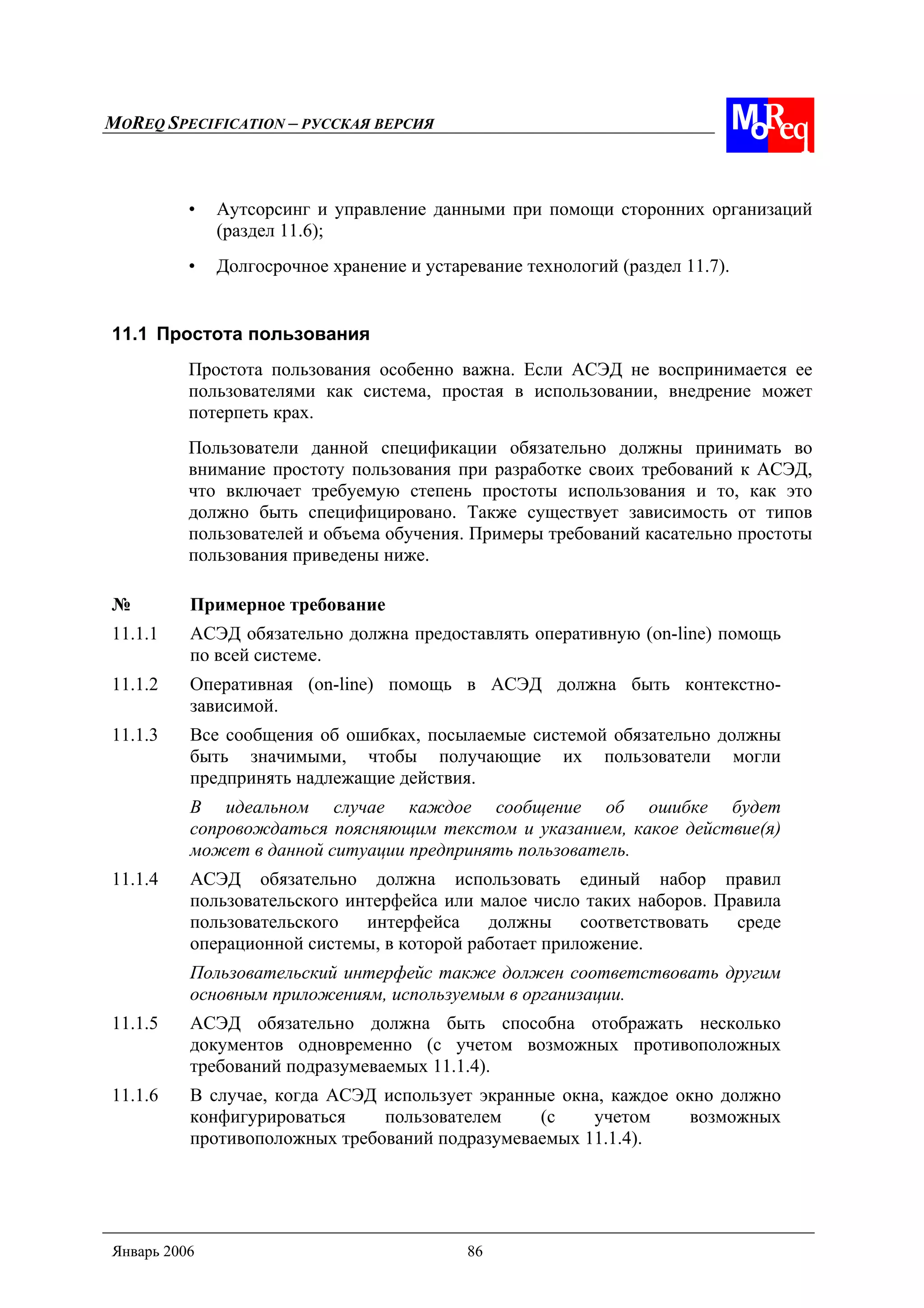 MOREQ SPECIFICATION – РУССКАЯ ВЕРСИЯ
Январь 2006 86
• Аутсорсинг и управление данными при помощи сторонних организаций
(раздел 11.6);
• Долгосрочное хранение и устаревание технологий (раздел 11.7).
11.1 Простота пользования
Простота пользования особенно важна. Если АСЭД не воспринимается ее
пользователями как система, простая в использовании, внедрение может
потерпеть крах.
Пользователи данной спецификации обязательно должны принимать во
внимание простоту пользования при разработке своих требований к АСЭД,
что включает требуемую степень простоты использования и то, как это
должно быть специфицировано. Также существует зависимость от типов
пользователей и объема обучения. Примеры требований касательно простоты
пользования приведены ниже.
№ Примерное требование
11.1.1 АСЭД обязательно должна предоставлять оперативную (on-line) помощь
по всей системе.
11.1.2 Оперативная (on-line) помощь в АСЭД должна быть контекстно-
зависимой.
11.1.3 Все сообщения об ошибках, посылаемые системой обязательно должны
быть значимыми, чтобы получающие их пользователи могли
предпринять надлежащие действия.
В идеальном случае каждое сообщение об ошибке будет
сопровождаться поясняющим текстом и указанием, какое действие(я)
может в данной ситуации предпринять пользователь.
11.1.4 АСЭД обязательно должна использовать единый набор правил
пользовательского интерфейса или малое число таких наборов. Правила
пользовательского интерфейса должны соответствовать среде
операционной системы, в которой работает приложение.
Пользовательский интерфейс также должен соответствовать другим
основным приложениям, используемым в организации.
11.1.5 АСЭД обязательно должна быть способна отображать несколько
документов одновременно (с учетом возможных противоположных
требований подразумеваемых 11.1.4).
11.1.6 В случае, когда АСЭД использует экранные окна, каждое окно должно
конфигурироваться пользователем (с учетом возможных
противоположных требований подразумеваемых 11.1.4).
 