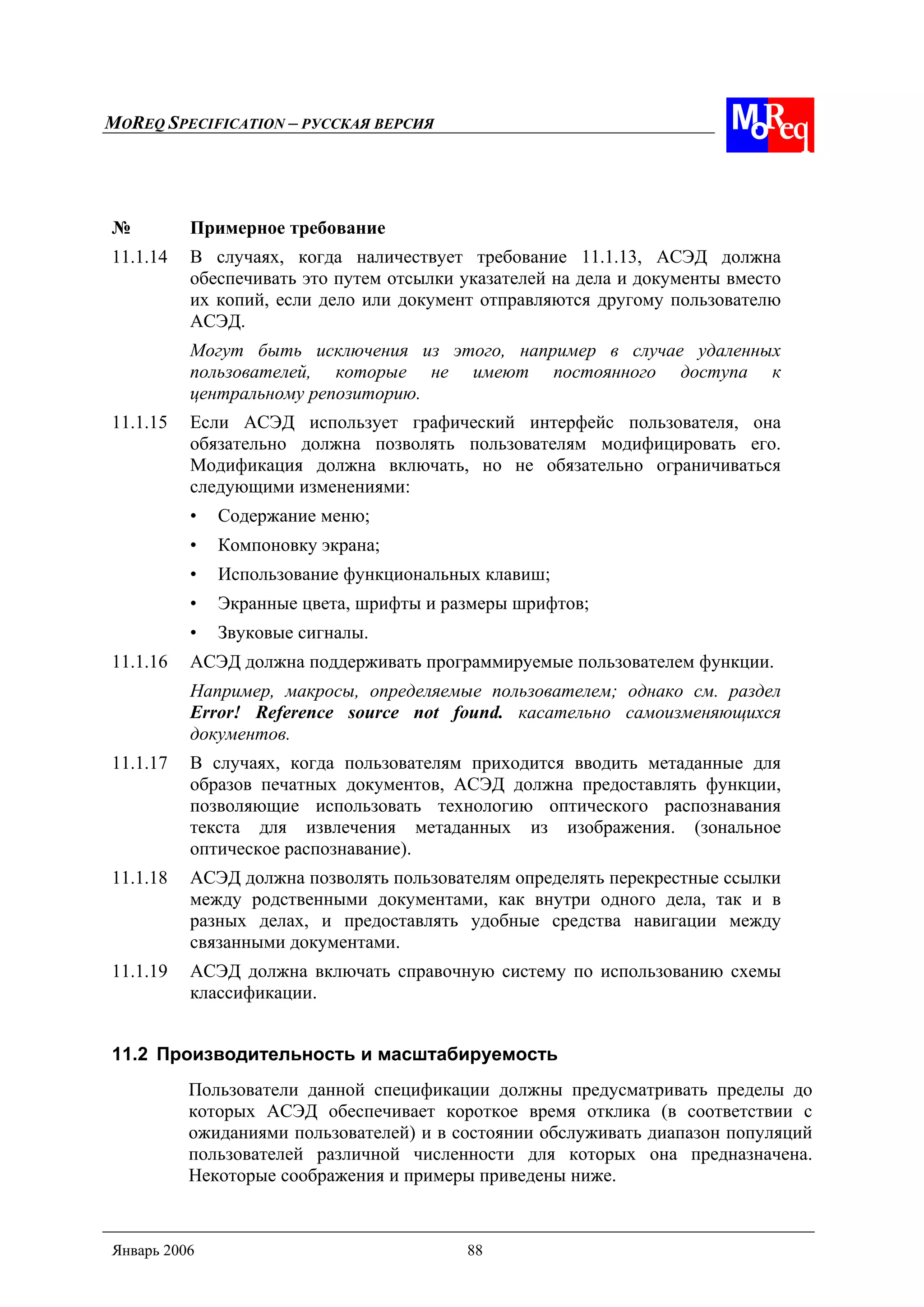 MOREQ SPECIFICATION – РУССКАЯ ВЕРСИЯ
Январь 2006 88
№ Примерное требование
11.1.14 В случаях, когда наличествует требование 11.1.13, АСЭД должна
обеспечивать это путем отсылки указателей на дела и документы вместо
их копий, если дело или документ отправляются другому пользователю
АСЭД.
Могут быть исключения из этого, например в случае удаленных
пользователей, которые не имеют постоянного доступа к
центральному репозиторию.
11.1.15 Если АСЭД использует графический интерфейс пользователя, она
обязательно должна позволять пользователям модифицировать его.
Модификация должна включать, но не обязательно ограничиваться
следующими изменениями:
• Содержание меню;
• Компоновку экрана;
• Использование функциональных клавиш;
• Экранные цвета, шрифты и размеры шрифтов;
• Звуковые сигналы.
11.1.16 АСЭД должна поддерживать программируемые пользователем функции.
Например, макросы, определяемые пользователем; однако см. раздел
Error! Reference source not found. касательно самоизменяющихся
документов.
11.1.17 В случаях, когда пользователям приходится вводить метаданные для
образов печатных документов, АСЭД должна предоставлять функции,
позволяющие использовать технологию оптического распознавания
текста для извлечения метаданных из изображения. (зональное
оптическое распознавание).
11.1.18 АСЭД должна позволять пользователям определять перекрестные ссылки
между родственными документами, как внутри одного дела, так и в
разных делах, и предоставлять удобные средства навигации между
связанными документами.
11.1.19 АСЭД должна включать справочную систему по использованию схемы
классификации.
11.2 Производительность и масштабируемость
Пользователи данной спецификации должны предусматривать пределы до
которых АСЭД обеспечивает короткое время отклика (в соответствии с
ожиданиями пользователей) и в состоянии обслуживать диапазон популяций
пользователей различной численности для которых она предназначена.
Некоторые соображения и примеры приведены ниже.
 