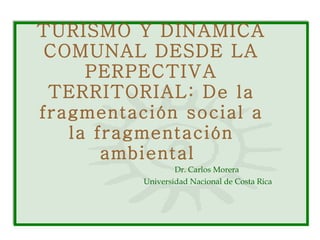 TURISMO Y DINAMICA COMUNAL DESDE LA PERPECTIVA TERRITORIAL: De la fragmentación social a la fragmentación ambiental  Dr. Carlos Morera  Universidad Nacional de Costa Rica 