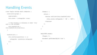 Handling Events
class Toggle extends React.Component {
constructor(props) {
super(props);
this.state = {isToggleOn: true};
 
// This binding is necessary to make `this`
work in the callback
this.handleClick =
this.handleClick.bind(this);
}
 
handleClick() {
this.setState(prevState => ({
isToggleOn: !prevState.isToggleOn
}));
}
 
render() {
return (
<button onClick={this.handleClick}>
{this.state.isToggleOn ? 'ON' : 'OFF'}
</button>
);
}
}
 
ReactDOM.render(
<Toggle />,
document.getElementById('root')
);
16
 