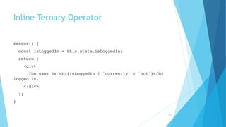 Inline Ternary Operator
render() {
const isLoggedIn = this.state.isLoggedIn;
return (
<div>
The user is <b>{isLoggedIn ? 'currently' : 'not'}</b>
logged in.
</div>
);
}
18
 