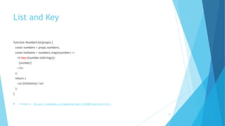 List and Key
function NumberList(props) {
const numbers = props.numbers;
const listItems = numbers.map((number) =>
<li key={number.toString()}>
{number}
</li>
);
return (
<ul>{listItems}</ul>
);
}
! Example: https://codepen.io/gaearon/pen/jrXYRR?editors=0011
19
 