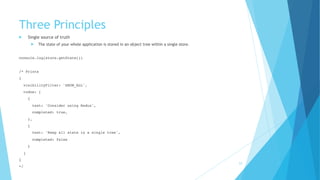 Three Principles
! Single source of truth
! The state of your whole application is stored in an object tree within a single store.
console.log(store.getState())
 
/* Prints
{
visibilityFilter: 'SHOW_ALL',
todos: [
{
text: 'Consider using Redux',
completed: true,
},
{
text: 'Keep all state in a single tree',
completed: false
}
]
}
*/
23
 