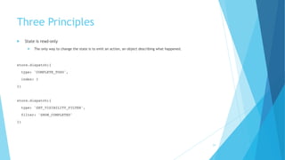 Three Principles
! State is read-only
! The only way to change the state is to emit an action, an object describing what happened.
store.dispatch({
type: 'COMPLETE_TODO',
index: 1
})
store.dispatch({
type: 'SET_VISIBILITY_FILTER',
filter: 'SHOW_COMPLETED'
})
24
 