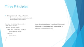 Three Principles
! Changes are made with pure functions
! To specify how the state tree is transformed by
actions, you write pure reducers.
function visibilityFilter(state =
'SHOW_ALL', action) {
switch (action.type) {
case 'SET_VISIBILITY_FILTER':
return action.filter
default:
return state
}
}
import { combineReducers, createStore } from 'redux'
let reducer = combineReducers({ visibilityFilter })
let store = createStore(reducer)
25
 