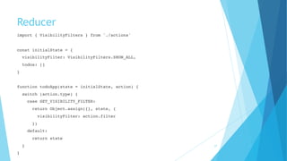 Reducer
import { VisibilityFilters } from './actions'
 
const initialState = {
visibilityFilter: VisibilityFilters.SHOW_ALL,
todos: []
}
function todoApp(state = initialState, action) {
switch (action.type) {
case SET_VISIBILITY_FILTER:
return Object.assign({}, state, {
visibilityFilter: action.filter
})
default:
return state
}
} 
27
 