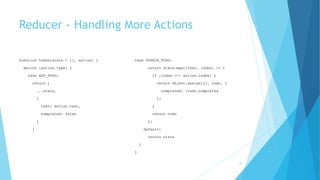 Reducer - Handling More Actions
function todos(state = [], action) {
switch (action.type) {
case ADD_TODO:
return [
...state,
{
text: action.text,
completed: false
}
]
case TOGGLE_TODO:
return state.map((todo, index) => {
if (index === action.index) {
return Object.assign({}, todo, {
completed: !todo.completed
})
}
return todo
})
default:
return state
}
}
28
 