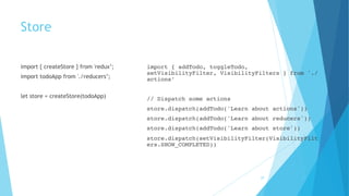 Store
import { createStore } from 'redux’;
import todoApp from './reducers’;
let store = createStore(todoApp)
import { addTodo, toggleTodo,
setVisibilityFilter, VisibilityFilters } from './
actions’
// Dispatch some actions
store.dispatch(addTodo('Learn about actions'))
store.dispatch(addTodo('Learn about reducers'))
store.dispatch(addTodo('Learn about store'))
store.dispatch(setVisibilityFilter(VisibilityFilt
ers.SHOW_COMPLETED))
29
 