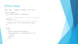 Effect Hook
import React, { useState, useEffect } from 'react'; 
function Example() {
const [count, setCount] = useState(0);
// Similar to componentDidMount and componentDidUpdate:
useEffect(() => {
// Update the document title using the browser API
document.title = `You clicked ${count} times`;
});
return (
<div>
<p>You clicked {count} times</p>
<button onClick={() => setCount(count + 1)}>
Click me
</button>
</div>
);
}
34
 