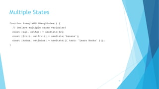 Multiple States
function ExampleWithManyStates() {
// Declare multiple state variables!
const [age, setAge] = useState(42);
const [fruit, setFruit] = useState('banana');
const [todos, setTodos] = useState([{ text: 'Learn Hooks' }]);
}
36
 