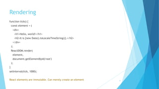 Rendering
function tick() {
const element = (
<div>
<h1>Hello, world!</h1>
<h2>It is {new Date().toLocaleTimeString()}.</h2>
</div>
);
ReactDOM.render(
element,
document.getElementById('root')
);
} 
setInterval(tick, 1000);
React elements are immutable. Can merely create an element 8
 