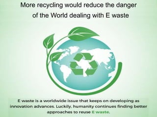 More recycling would reduce the danger
of the World dealing with E waste
 