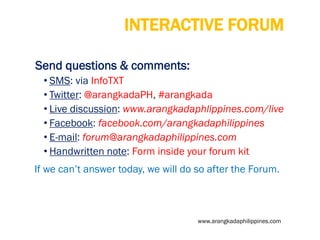 INTERACTIVE FORUM
Send questions & comments:
• SMS: via InfoTXT
• Twitter: @arangkadaPH, #arangkada
• Live discussion: www.arangkadaphlippines.com/live
• Facebook: facebook.com/arangkadaphilippines
• E-mail: forum@arangkadaphilippines.com
• Handwritten note: Form inside your forum kit
If we can’t answer today, we will do so after the Forum.

www.arangkadaphilippines.com

 