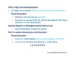 Part 3: High Job-Creating Sectors
•

Dr. Rogier van den Brink: Senior Economist, World Bank Philippines

Panel Discussion
•

Moderator: Mr. Coco Alcuaz, ABS-CBN

•

Panelists: Dr. van den Brink, Mr. Roberto Batungbacal, Ms. Aileen
Clemente, and Mr. Philip Soliven

Keynote Speech on Strengthening the Rule of Law
•

Chief Justice Maria Lourdes P.A. Sereno

Part 4: Justice, Governance, and Education
Panel Discussion
•

Moderator: David Celdran, Senior Anchor Reporter, ABS-CBN

•

Panelists: Dr. de Jesus, Atty. Marcelo, and Ms. Nuesa

LUNCHEON

www.arangkadaphilippines.com

 