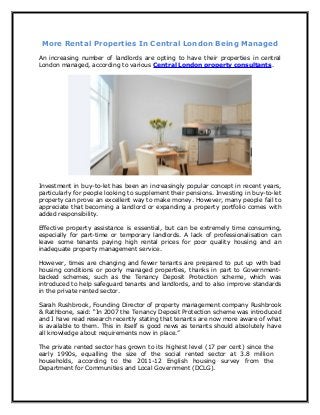 More Rental Properties In Central London Being Managed
An increasing number of landlords are opting to have their properties in central
London managed, according to various Central London property consultants.




Investment in buy-to-let has been an increasingly popular concept in recent years,
particularly for people looking to supplement their pensions. Investing in buy-to-let
property can prove an excellent way to make money. However, many people fail to
appreciate that becoming a landlord or expanding a property portfolio comes with
added responsibility.

Effective property assistance is essential, but can be extremely time consuming,
especially for part-time or temporary landlords. A lack of professionalisation can
leave some tenants paying high rental prices for poor quality housing and an
inadequate property management service.

However, times are changing and fewer tenants are prepared to put up with bad
housing conditions or poorly managed properties, thanks in part to Government-
backed schemes, such as the Tenancy Deposit Protection scheme, which was
introduced to help safeguard tenants and landlords, and to also improve standards
in the private rented sector.

Sarah Rushbrook, Founding Director of property management company Rushbrook
& Rathbone, said: “In 2007 the Tenancy Deposit Protection scheme was introduced
and I have read research recently stating that tenants are now more aware of what
is available to them. This in itself is good news as tenants should absolutely have
all knowledge about requirements now in place.”

The private rented sector has grown to its highest level (17 per cent) since the
early 1990s, equalling the size of the social rented sector at 3.8 million
households, according to the 2011-12 English housing survey from the
Department for Communities and Local Government (DCLG).
 